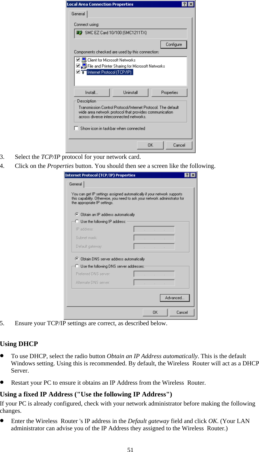   51 3. Select the TCP/IP protocol for your network card. 4. Click on the Properties button. You should then see a screen like the following.  5. Ensure your TCP/IP settings are correct, as described below.  Using DHCP • To use DHCP, select the radio button Obtain an IP Address automatically. This is the default Windows setting. Using this is recommended. By default, the Wireless  Router will act as a DHCP Server. • Restart your PC to ensure it obtains an IP Address from the Wireless  Router. Using a fixed IP Address (&quot;Use the following IP Address&quot;) If your PC is already configured, check with your network administrator before making the following changes. • Enter the Wireless  Router &apos;s IP address in the Default gateway field and click OK. (Your LAN administrator can advise you of the IP Address they assigned to the Wireless  Router.) 