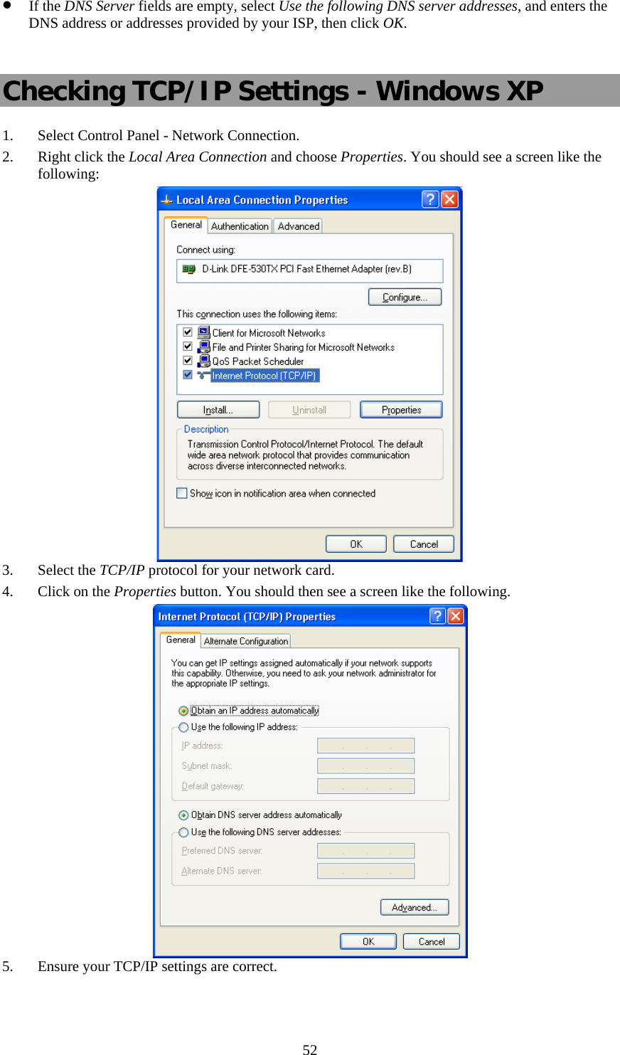   52• If the DNS Server fields are empty, select Use the following DNS server addresses, and enters the DNS address or addresses provided by your ISP, then click OK.  Checking TCP/IP Settings - Windows XP 1. Select Control Panel - Network Connection. 2. Right click the Local Area Connection and choose Properties. You should see a screen like the following:  3. Select the TCP/IP protocol for your network card. 4. Click on the Properties button. You should then see a screen like the following.  5. Ensure your TCP/IP settings are correct.  