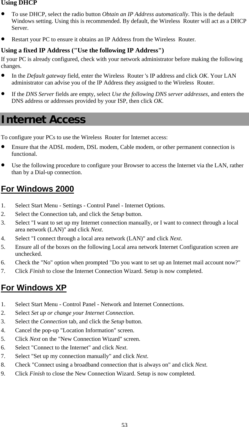   53Using DHCP • To use DHCP, select the radio button Obtain an IP Address automatically. This is the default Windows setting. Using this is recommended. By default, the Wireless  Router will act as a DHCP Server. • Restart your PC to ensure it obtains an IP Address from the Wireless  Router. Using a fixed IP Address (&quot;Use the following IP Address&quot;) If your PC is already configured, check with your network administrator before making the following changes. • In the Default gateway field, enter the Wireless  Router &apos;s IP address and click OK. Your LAN administrator can advise you of the IP Address they assigned to the Wireless  Router. • If the DNS Server fields are empty, select Use the following DNS server addresses, and enters the DNS address or addresses provided by your ISP, then click OK. Internet Access To configure your PCs to use the Wireless  Router for Internet access: • Ensure that the ADSL modem, DSL modem, Cable modem, or other permanent connection is functional.  • Use the following procedure to configure your Browser to access the Internet via the LAN, rather than by a Dial-up connection.  For Windows 2000 1. Select Start Menu - Settings - Control Panel - Internet Options.  2. Select the Connection tab, and click the Setup button. 3. Select &quot;I want to set up my Internet connection manually, or I want to connect through a local area network (LAN)&quot; and click Next. 4. Select &quot;I connect through a local area network (LAN)&quot; and click Next. 5. Ensure all of the boxes on the following Local area network Internet Configuration screen are unchecked. 6. Check the &quot;No&quot; option when prompted &quot;Do you want to set up an Internet mail account now?&quot; 7. Click Finish to close the Internet Connection Wizard. Setup is now completed. For Windows XP 1. Select Start Menu - Control Panel - Network and Internet Connections. 2. Select Set up or change your Internet Connection. 3. Select the Connection tab, and click the Setup button. 4. Cancel the pop-up &quot;Location Information&quot; screen. 5. Click Next on the &quot;New Connection Wizard&quot; screen. 6. Select &quot;Connect to the Internet&quot; and click Next. 7. Select &quot;Set up my connection manually&quot; and click Next. 8. Check &quot;Connect using a broadband connection that is always on&quot; and click Next. 9. Click Finish to close the New Connection Wizard. Setup is now completed. 