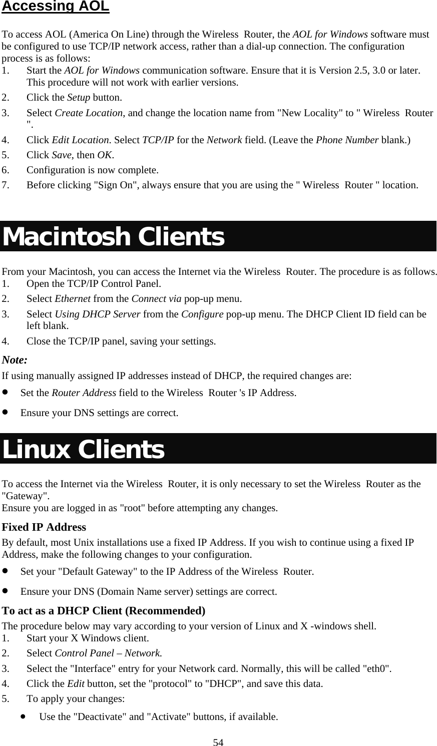   54Accessing AOL To access AOL (America On Line) through the Wireless  Router, the AOL for Windows software must be configured to use TCP/IP network access, rather than a dial-up connection. The configuration process is as follows: 1. Start the AOL for Windows communication software. Ensure that it is Version 2.5, 3.0 or later. This procedure will not work with earlier versions. 2. Click the Setup button. 3. Select Create Location, and change the location name from &quot;New Locality&quot; to &quot; Wireless  Router &quot;. 4. Click Edit Location. Select TCP/IP for the Network field. (Leave the Phone Number blank.)  5. Click Save, then OK.  6. Configuration is now complete.  7. Before clicking &quot;Sign On&quot;, always ensure that you are using the &quot; Wireless  Router &quot; location.  Macintosh Clients From your Macintosh, you can access the Internet via the Wireless  Router. The procedure is as follows. 1. Open the TCP/IP Control Panel.  2. Select Ethernet from the Connect via pop-up menu. 3. Select Using DHCP Server from the Configure pop-up menu. The DHCP Client ID field can be left blank. 4. Close the TCP/IP panel, saving your settings. Note: If using manually assigned IP addresses instead of DHCP, the required changes are: • Set the Router Address field to the Wireless  Router &apos;s IP Address. • Ensure your DNS settings are correct. Linux Clients To access the Internet via the Wireless  Router, it is only necessary to set the Wireless  Router as the &quot;Gateway&quot;. Ensure you are logged in as &quot;root&quot; before attempting any changes. Fixed IP Address By default, most Unix installations use a fixed IP Address. If you wish to continue using a fixed IP Address, make the following changes to your configuration. • Set your &quot;Default Gateway&quot; to the IP Address of the Wireless  Router. • Ensure your DNS (Domain Name server) settings are correct. To act as a DHCP Client (Recommended) The procedure below may vary according to your version of Linux and X -windows shell. 1. Start your X Windows client. 2. Select Control Panel – Network. 3. Select the &quot;Interface&quot; entry for your Network card. Normally, this will be called &quot;eth0&quot;. 4. Click the Edit button, set the &quot;protocol&quot; to &quot;DHCP&quot;, and save this data.  5. To apply your changes:  • Use the &quot;Deactivate&quot; and &quot;Activate&quot; buttons, if available. 