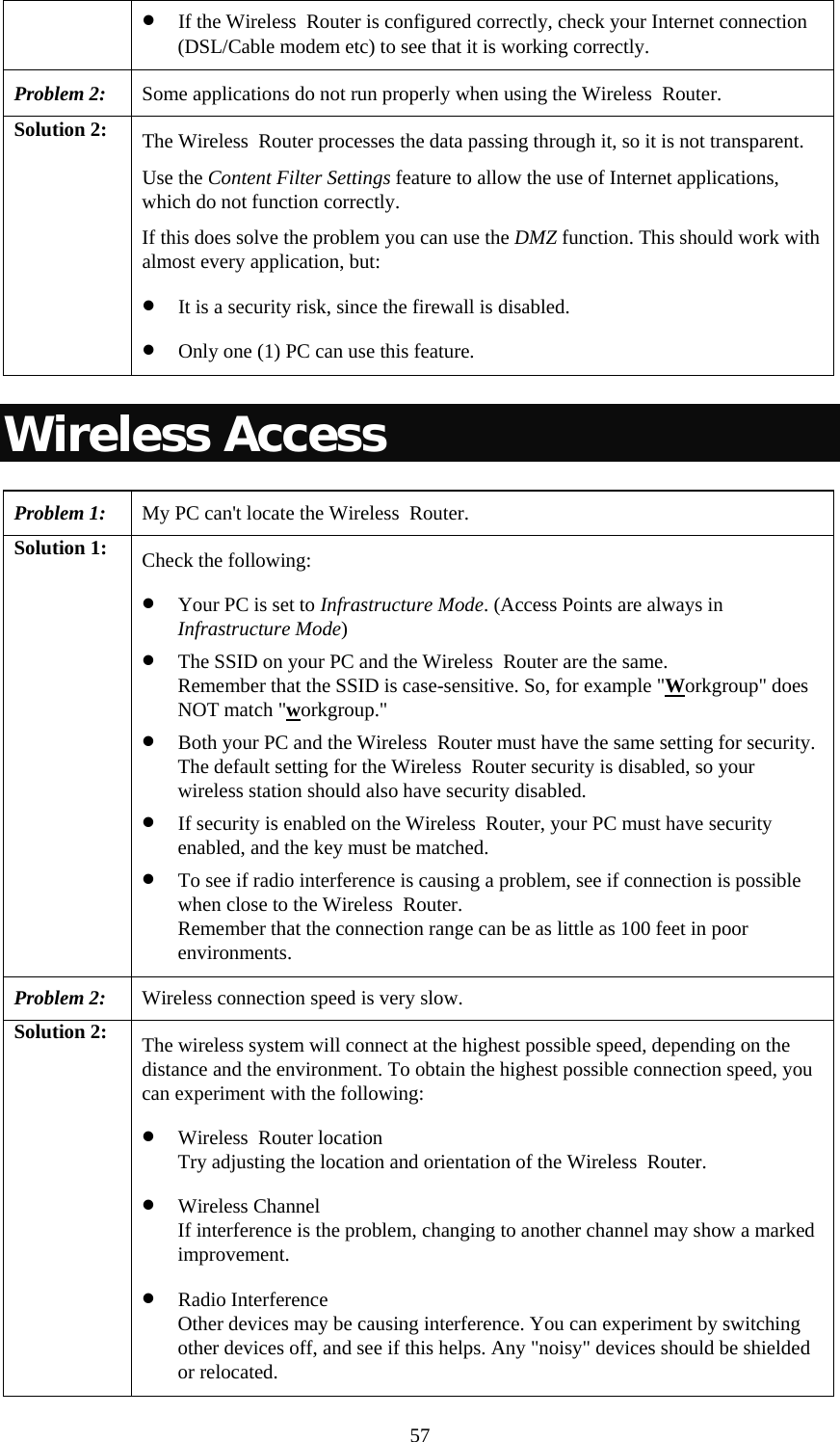   57• If the Wireless  Router is configured correctly, check your Internet connection (DSL/Cable modem etc) to see that it is working correctly. Problem 2: Some applications do not run properly when using the Wireless  Router. Solution 2:  The Wireless  Router processes the data passing through it, so it is not transparent. Use the Content Filter Settings feature to allow the use of Internet applications, which do not function correctly. If this does solve the problem you can use the DMZ function. This should work with almost every application, but: • It is a security risk, since the firewall is disabled. • Only one (1) PC can use this feature. Wireless Access Problem 1: My PC can&apos;t locate the Wireless  Router. Solution 1:  Check the following: • Your PC is set to Infrastructure Mode. (Access Points are always in Infrastructure Mode)  • The SSID on your PC and the Wireless  Router are the same. Remember that the SSID is case-sensitive. So, for example &quot;Workgroup&quot; does NOT match &quot;workgroup.&quot; • Both your PC and the Wireless  Router must have the same setting for security. The default setting for the Wireless  Router security is disabled, so your wireless station should also have security disabled. • If security is enabled on the Wireless  Router, your PC must have security enabled, and the key must be matched. • To see if radio interference is causing a problem, see if connection is possible when close to the Wireless  Router.  Remember that the connection range can be as little as 100 feet in poor environments. Problem 2: Wireless connection speed is very slow. Solution 2:  The wireless system will connect at the highest possible speed, depending on the distance and the environment. To obtain the highest possible connection speed, you can experiment with the following: • Wireless  Router location Try adjusting the location and orientation of the Wireless  Router. • Wireless Channel If interference is the problem, changing to another channel may show a marked improvement. • Radio Interference Other devices may be causing interference. You can experiment by switching other devices off, and see if this helps. Any &quot;noisy&quot; devices should be shielded or relocated. 