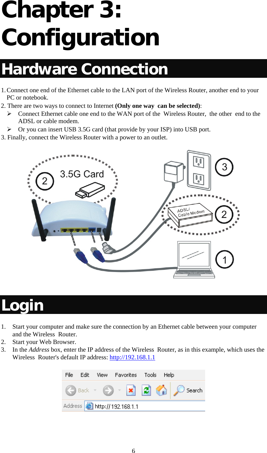   6Chapter 3: Configuration  Hardware Connection 1. Connect one end of the Ethernet cable to the LAN port of the Wireless Router, another end to your PC or notebook. 2. There are two ways to connect to Internet (Only one way  can be selected): ¾ Connect Ethernet cable one end to the WAN port of the  Wireless Router,  the other  end to the ADSL or cable modem.  ¾ Or you can insert USB 3.5G card (that provide by your ISP) into USB port. 3. Finally, connect the Wireless Router with a power to an outlet.    Login 1. Start your computer and make sure the connection by an Ethernet cable between your computer and the Wireless  Router. 2. Start your Web Browser. 3. In the Address box, enter the IP address of the Wireless  Router, as in this example, which uses the Wireless  Router&apos;s default IP address: http://192.168.1.1  