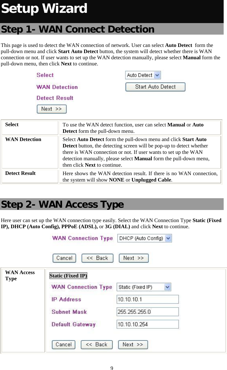   9 Setup Wizard Step 1- WAN Connect Detection This page is used to detect the WAN connection of network. User can select Auto Detect  form the pull-down menu and click Start Auto Detect button, the system will detect whether there is WAN connection or not. If user wants to set up the WAN detection manually, please select Manual form the pull-down menu, then click Next to continue.  Select  To use the WAN detect function, user can select Manual or Auto  Detect form the pull-down menu.  WAN Detection  Select Auto Detect form the pull-down menu and click Start Auto Detect button, the detecting screen will be pop-up to detect whether there is WAN connection or not. If user wants to set up the WAN detection manually, please select Manual form the pull-down menu, then click Next to continue. Detect Result  Here shows the WAN detection result. If there is no WAN connection, the system will show NONE or Unplugged Cable.  Step 2- WAN Access Type Here user can set up the WAN connection type easily. Select the WAN Connection Type Static (Fixed IP), DHCP (Auto Config), PPPoE (ADSL), or 3G (DIAL) and click Next to continue.  WAN Access Type  Static (Fixed IP)  