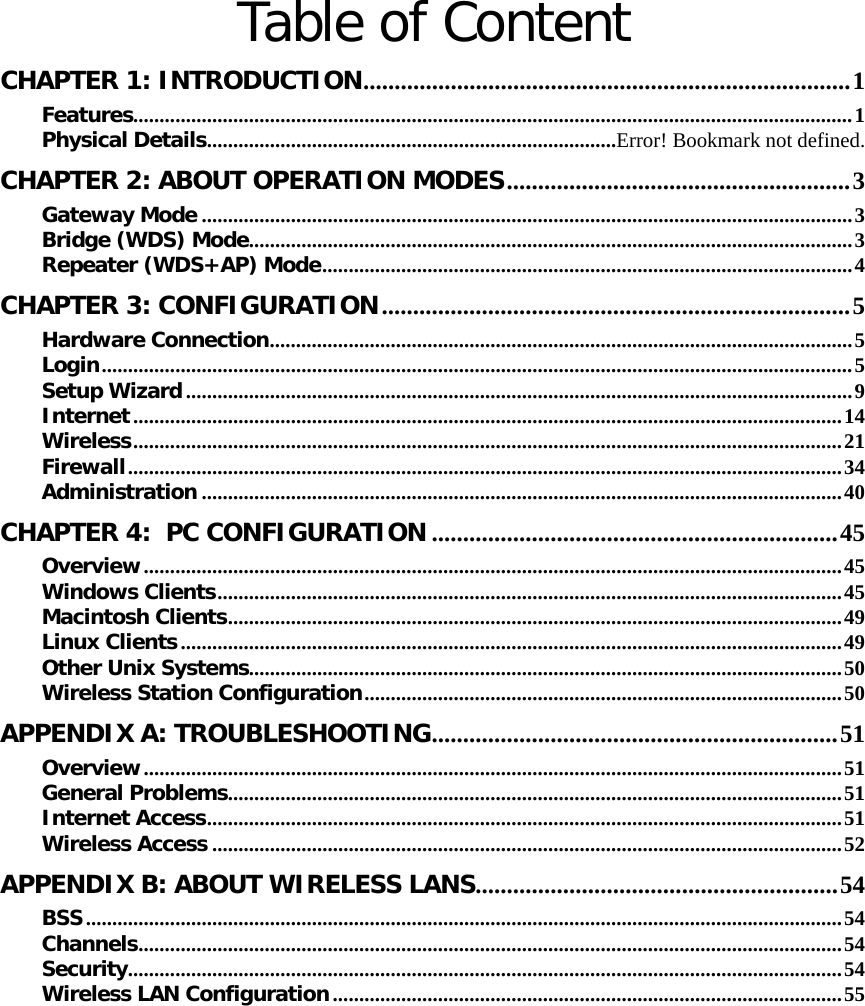   Table of Content CHAPTER 1: INTRODUCTION..............................................................................1 Features.........................................................................................................................................1 Physical Details..............................................................................Error! Bookmark not defined. CHAPTER 2: ABOUT OPERATION MODES.......................................................3 Gateway Mode ............................................................................................................................3 Bridge (WDS) Mode...................................................................................................................3 Repeater (WDS+AP) Mode.....................................................................................................4 CHAPTER 3: CONFIGURATION...........................................................................5 Hardware Connection...............................................................................................................5 Login...............................................................................................................................................5 Setup Wizard...............................................................................................................................9 Internet.......................................................................................................................................14 Wireless.......................................................................................................................................21 Firewall........................................................................................................................................34 Administration ..........................................................................................................................40 CHAPTER 4:  PC CONFIGURATION .................................................................45 Overview.....................................................................................................................................45 Windows Clients.......................................................................................................................45 Macintosh Clients.....................................................................................................................49 Linux Clients..............................................................................................................................49 Other Unix Systems.................................................................................................................50 Wireless Station Configuration...........................................................................................50 APPENDIX A: TROUBLESHOOTING.................................................................51 Overview.....................................................................................................................................51 General Problems.....................................................................................................................51 Internet Access.........................................................................................................................51 Wireless Access ........................................................................................................................52 APPENDIX B: ABOUT WIRELESS LANS..........................................................54 BSS................................................................................................................................................54 Channels......................................................................................................................................54 Security........................................................................................................................................54 Wireless LAN Configuration.................................................................................................55 