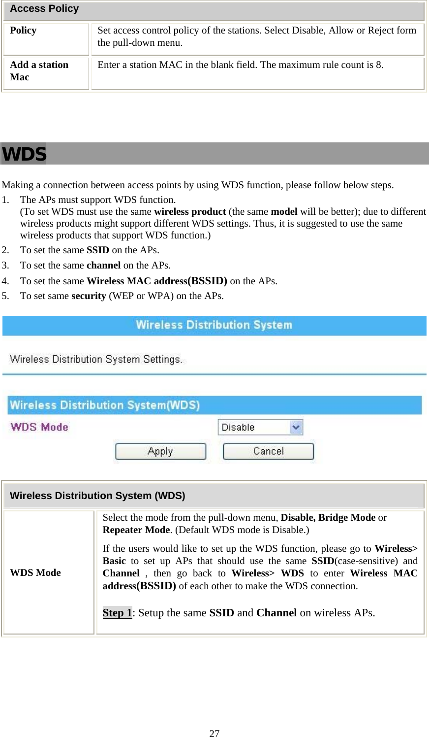   27Access Policy Policy  Set access control policy of the stations. Select Disable, Allow or Reject form the pull-down menu.  Add a station Mac  Enter a station MAC in the blank field. The maximum rule count is 8.    WDS Making a connection between access points by using WDS function, please follow below steps. 1. The APs must support WDS function.  (To set WDS must use the same wireless product (the same model will be better); due to different wireless products might support different WDS settings. Thus, it is suggested to use the same wireless products that support WDS function.) 2. To set the same SSID on the APs. 3. To set the same channel on the APs. 4. To set the same Wireless MAC address(BSSID) on the APs. 5. To set same security (WEP or WPA) on the APs.  Wireless Distribution System (WDS) WDS Mode Select the mode from the pull-down menu, Disable, Bridge Mode or Repeater Mode. (Default WDS mode is Disable.) If the users would like to set up the WDS function, please go to Wireless&gt; Basic to set up APs that should use the same SSID(case-sensitive) and Channel , then go back to Wireless&gt; WDS to enter Wireless MAC address(BSSID) of each other to make the WDS connection.  Step 1: Setup the same SSID and Channel on wireless APs. 