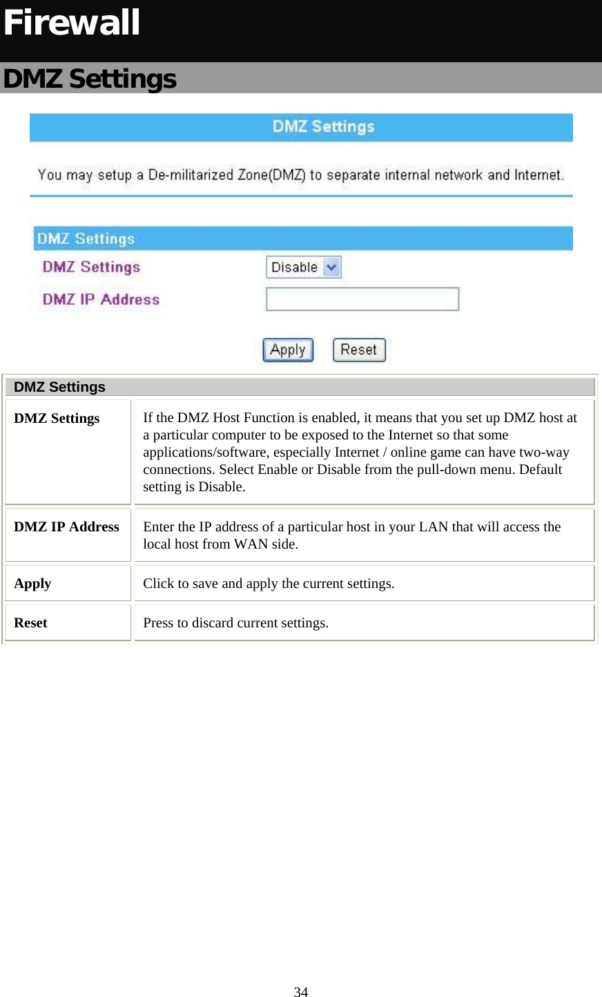   34 Firewall DMZ Settings  DMZ Settings DMZ Settings  If the DMZ Host Function is enabled, it means that you set up DMZ host at a particular computer to be exposed to the Internet so that some applications/software, especially Internet / online game can have two-way connections. Select Enable or Disable from the pull-down menu. Default setting is Disable. DMZ IP Address  Enter the IP address of a particular host in your LAN that will access the local host from WAN side. Apply  Click to save and apply the current settings. Reset  Press to discard current settings.  