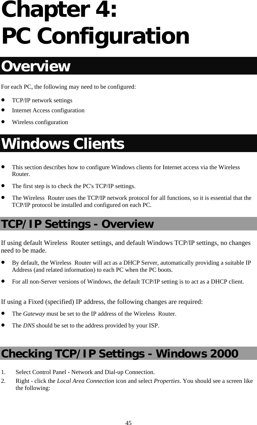  45 Chapter 4:  PC Configuration Overview For each PC, the following may need to be configured: • TCP/IP network settings • Internet Access configuration • Wireless configuration Windows Clients • This section describes how to configure Windows clients for Internet access via the Wireless  Router. • The first step is to check the PC&apos;s TCP/IP settings.  • The Wireless  Router uses the TCP/IP network protocol for all functions, so it is essential that the TCP/IP protocol be installed and configured on each PC. TCP/IP Settings - Overview If using default Wireless  Router settings, and default Windows TCP/IP settings, no changes need to be made. • By default, the Wireless  Router will act as a DHCP Server, automatically providing a suitable IP Address (and related information) to each PC when the PC boots. • For all non-Server versions of Windows, the default TCP/IP setting is to act as a DHCP client.  If using a Fixed (specified) IP address, the following changes are required: • The Gateway must be set to the IP address of the Wireless  Router. • The DNS should be set to the address provided by your ISP.  Checking TCP/IP Settings - Windows 2000 1. Select Control Panel - Network and Dial-up Connection. 2. Right - click the Local Area Connection icon and select Properties. You should see a screen like the following: 