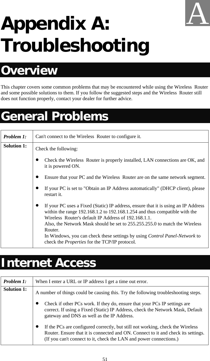   51 Appendix A: Troubleshooting Overview This chapter covers some common problems that may be encountered while using the Wireless  Router and some possible solutions to them. If you follow the suggested steps and the Wireless  Router still does not function properly, contact your dealer for further advice. General Problems Problem 1:  Can&apos;t connect to the Wireless  Router to configure it. Solution 1:  Check the following: • Check the Wireless  Router is properly installed, LAN connections are OK, and it is powered ON. • Ensure that your PC and the Wireless  Router are on the same network segment. • If your PC is set to &quot;Obtain an IP Address automatically&quot; (DHCP client), please restart it. • If your PC uses a Fixed (Static) IP address, ensure that it is using an IP Address within the range 192.168.1.2 to 192.168.1.254 and thus compatible with the Wireless  Router&apos;s default IP Address of 192.168.1.1.  Also, the Network Mask should be set to 255.255.255.0 to match the Wireless  Router. In Windows, you can check these settings by using Control Panel-Network to check the Properties for the TCP/IP protocol.  Internet Access Problem 1: When I enter a URL or IP address I get a time out error. Solution 1:  A number of things could be causing this. Try the following troubleshooting steps. • Check if other PCs work. If they do, ensure that your PCs IP settings are correct. If using a Fixed (Static) IP Address, check the Network Mask, Default gateway and DNS as well as the IP Address. • If the PCs are configured correctly, but still not working, check the Wireless  Router. Ensure that it is connected and ON. Connect to it and check its settings. (If you can&apos;t connect to it, check the LAN and power connections.) A