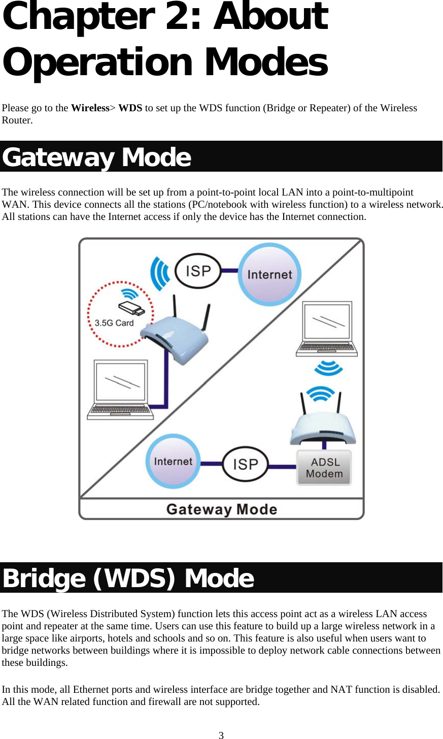   3 Chapter 2: About Operation Modes   Please go to the Wireless&gt; WDS to set up the WDS function (Bridge or Repeater) of the Wireless Router. Gateway Mode The wireless connection will be set up from a point-to-point local LAN into a point-to-multipoint WAN. This device connects all the stations (PC/notebook with wireless function) to a wireless network. All stations can have the Internet access if only the device has the Internet connection.    Bridge (WDS) Mode The WDS (Wireless Distributed System) function lets this access point act as a wireless LAN access point and repeater at the same time. Users can use this feature to build up a large wireless network in a large space like airports, hotels and schools and so on. This feature is also useful when users want to bridge networks between buildings where it is impossible to deploy network cable connections between these buildings.  In this mode, all Ethernet ports and wireless interface are bridge together and NAT function is disabled. All the WAN related function and firewall are not supported.  
