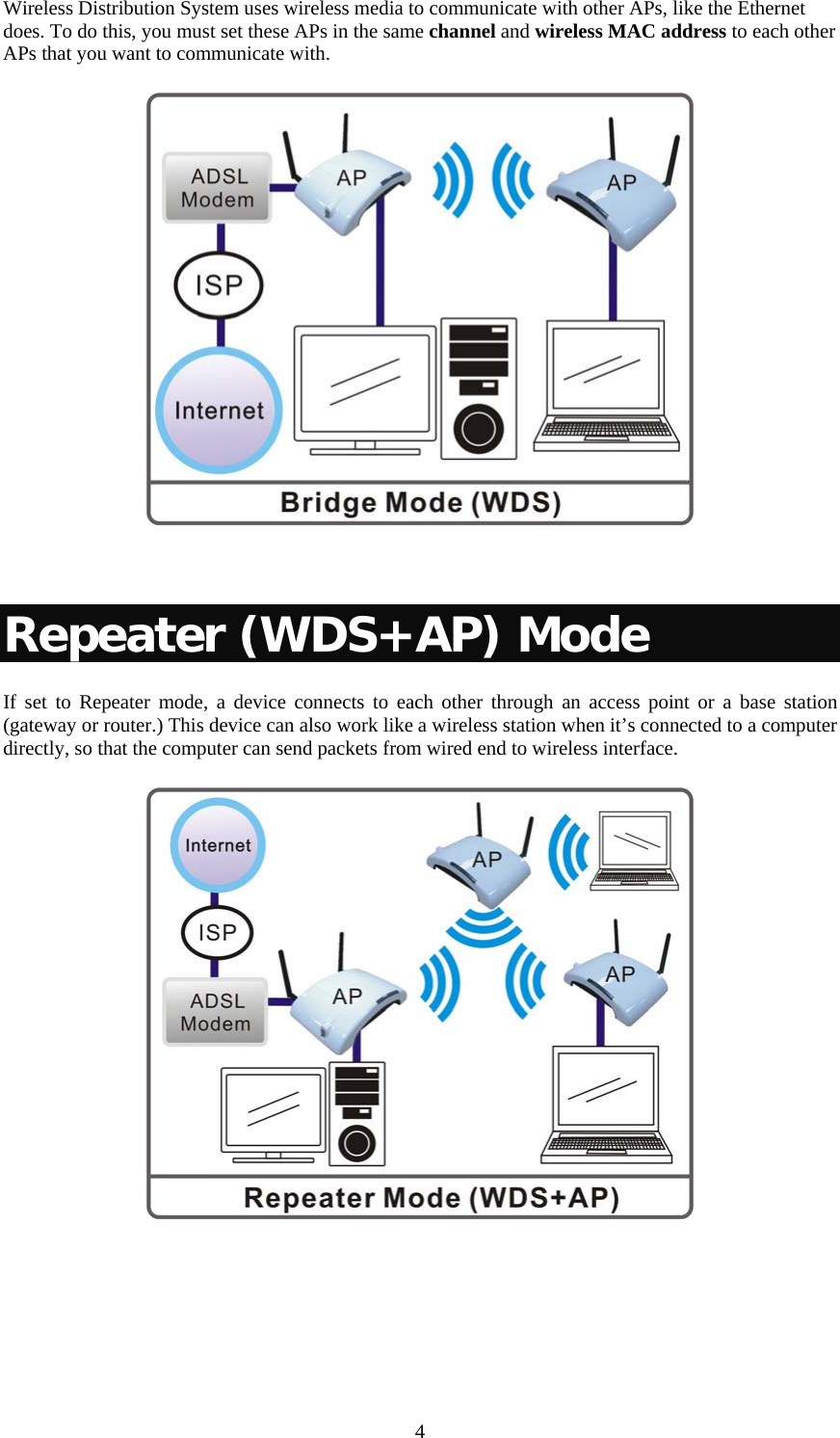  4Wireless Distribution System uses wireless media to communicate with other APs, like the Ethernet does. To do this, you must set these APs in the same channel and wireless MAC address to each other APs that you want to communicate with.    Repeater (WDS+AP) Mode If set to Repeater mode, a device connects to each other through an access point or a base station (gateway or router.) This device can also work like a wireless station when it’s connected to a computer directly, so that the computer can send packets from wired end to wireless interface.   
