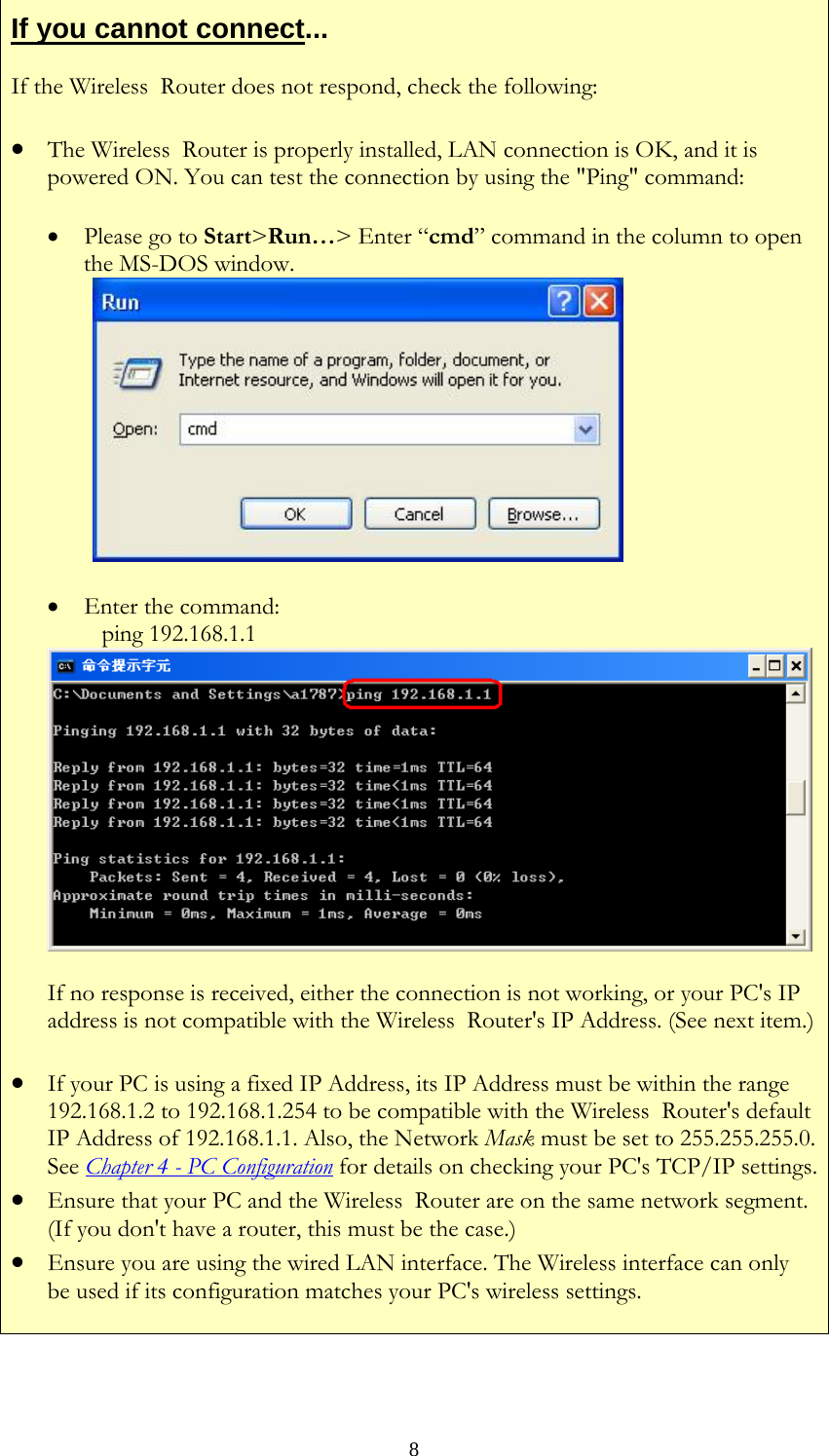   8If you cannot connect... If the Wireless  Router does not respond, check the following: • The Wireless  Router is properly installed, LAN connection is OK, and it is powered ON. You can test the connection by using the &quot;Ping&quot; command: • Please go to Start&gt;Run…&gt; Enter “cmd” command in the column to open the MS-DOS window.   • Enter the command:    ping 192.168.1.1 If no response is received, either the connection is not working, or your PC&apos;s IP address is not compatible with the Wireless  Router&apos;s IP Address. (See next item.)• If your PC is using a fixed IP Address, its IP Address must be within the range 192.168.1.2 to 192.168.1.254 to be compatible with the Wireless  Router&apos;s default IP Address of 192.168.1.1. Also, the Network Mask must be set to 255.255.255.0. See Chapter 4 - PC Configuration for details on checking your PC&apos;s TCP/IP settings.• Ensure that your PC and the Wireless  Router are on the same network segment. (If you don&apos;t have a router, this must be the case.)  • Ensure you are using the wired LAN interface. The Wireless interface can only be used if its configuration matches your PC&apos;s wireless settings.   