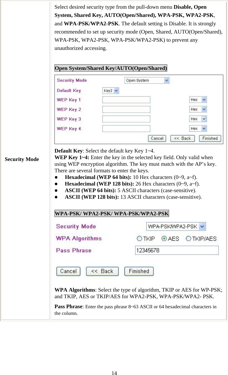   14  Security Mode Select desired security type from the pull-down menu Disable, Open System, Shared Key, AUTO(Open/Shared), WPA-PSK, WPA2-PSK, and WPA-PSK/WPA2-PSK. The default setting is Disable. It is strongly recommended to set up security mode (Open, Shared, AUTO(Open/Shared), WPA-PSK, WPA2-PSK, WPA-PSK/WPA2-PSK) to prevent any unauthorized accessing.  Open System/Shared Key/AUTO(Open/Shared) Default Key: Select the default key Key 1~4. WEP Key 1~4: Enter the key in the selected key field. Only valid when using WEP encryption algorithm. The key must match with the AP’s key. There are several formats to enter the keys. z Hexadecimal (WEP 64 bits): 10 Hex characters (0~9, a~f).  z Hexadecimal (WEP 128 bits): 26 Hex characters (0~9, a~f). z ASCII (WEP 64 bits): 5 ASCII characters (case-sensitive). z ASCII (WEP 128 bits): 13 ASCII characters (case-sensitive).  WPA-PSK/ WPA2-PSK/ WPA-PSK/WPA2-PSK  WPA Algorithms: Select the type of algorithm, TKIP or AES for WP-PSK; and TKIP, AES or TKIP/AES for WPA2-PSK, WPA-PSK/WPA2- PSK.  Pass Phrase: Enter the pass phrase 8~63 ASCII or 64 hexadecimal characters in the column.  