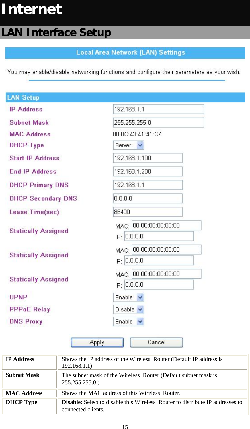   15Internet LAN Interface Setup  IP Address  Shows the IP address of the Wireless  Router (Default IP address is 192.168.1.1) Subnet Mask  The subnet mask of the Wireless  Router (Default subnet mask is 255.255.255.0.) MAC Address  Shows the MAC address of this Wireless  Router. DHCP Type  Disable: Select to disable this Wireless  Router to distribute IP addresses to connected clients. 