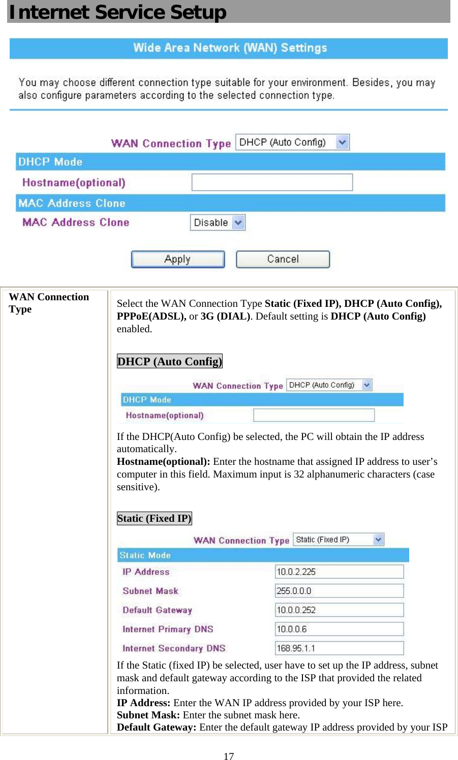   17Internet Service Setup  WAN Connection Type  Select the WAN Connection Type Static (Fixed IP), DHCP (Auto Config), PPPoE(ADSL), or 3G (DIAL). Default setting is DHCP (Auto Config) enabled.  DHCP (Auto Config)  If the DHCP(Auto Config) be selected, the PC will obtain the IP address automatically. Hostname(optional): Enter the hostname that assigned IP address to user’s computer in this field. Maximum input is 32 alphanumeric characters (case sensitive).  Static (Fixed IP)  If the Static (fixed IP) be selected, user have to set up the IP address, subnet mask and default gateway according to the ISP that provided the related information. IP Address: Enter the WAN IP address provided by your ISP here. Subnet Mask: Enter the subnet mask here. Default Gateway: Enter the default gateway IP address provided by your ISP 