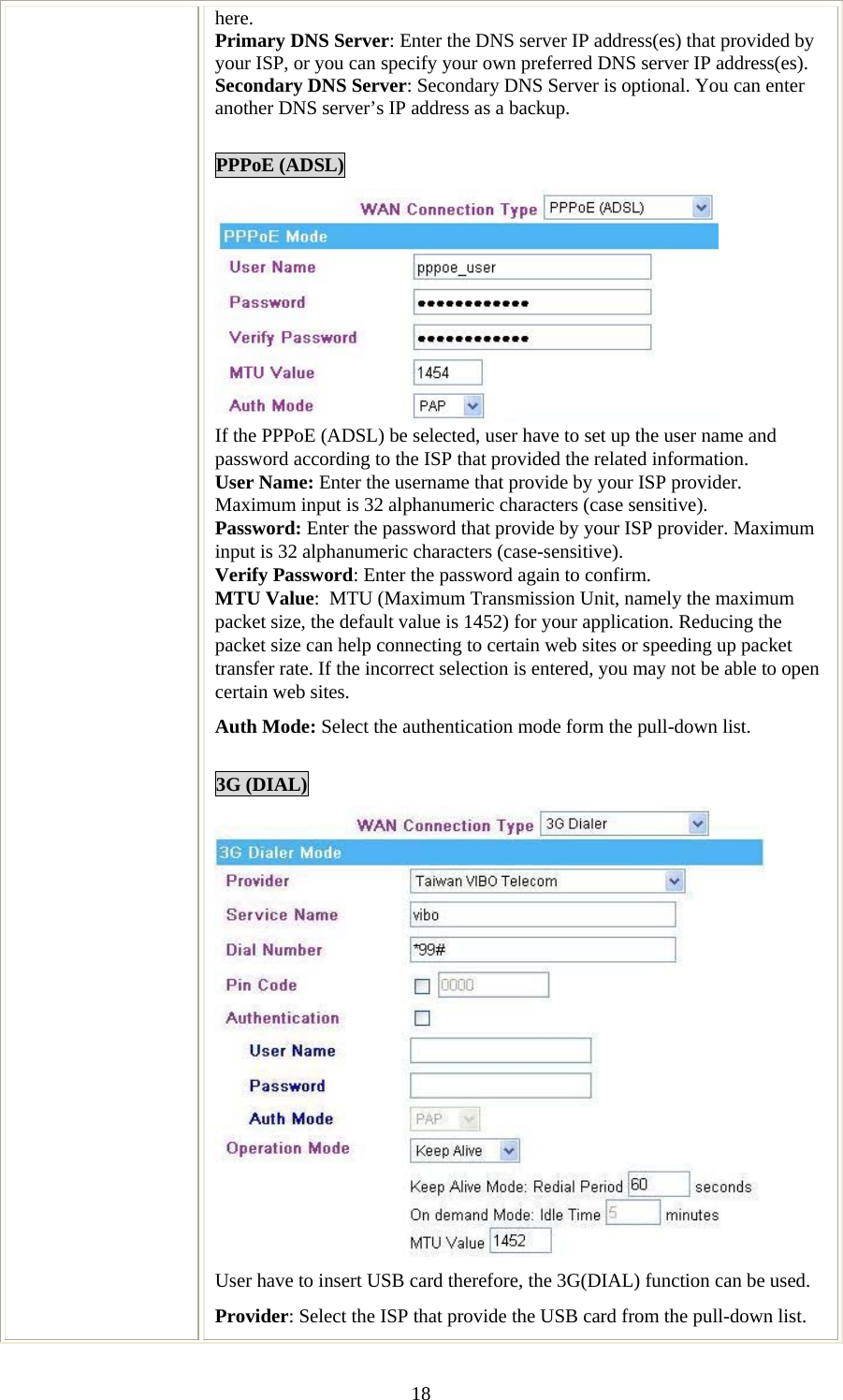   18here. Primary DNS Server: Enter the DNS server IP address(es) that provided by your ISP, or you can specify your own preferred DNS server IP address(es). Secondary DNS Server: Secondary DNS Server is optional. You can enter another DNS server’s IP address as a backup.  PPPoE (ADSL)  If the PPPoE (ADSL) be selected, user have to set up the user name and password according to the ISP that provided the related information. User Name: Enter the username that provide by your ISP provider. Maximum input is 32 alphanumeric characters (case sensitive). Password: Enter the password that provide by your ISP provider. Maximum input is 32 alphanumeric characters (case-sensitive). Verify Password: Enter the password again to confirm. MTU Value:  MTU (Maximum Transmission Unit, namely the maximum packet size, the default value is 1452) for your application. Reducing the packet size can help connecting to certain web sites or speeding up packet transfer rate. If the incorrect selection is entered, you may not be able to open certain web sites. Auth Mode: Select the authentication mode form the pull-down list.  3G (DIAL)  User have to insert USB card therefore, the 3G(DIAL) function can be used. Provider: Select the ISP that provide the USB card from the pull-down list. 