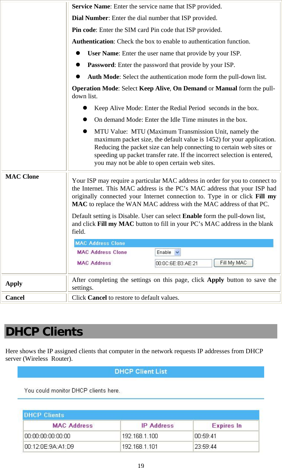   19Service Name: Enter the service name that ISP provided. Dial Number: Enter the dial number that ISP provided. Pin code: Enter the SIM card Pin code that ISP provided. Authentication: Check the box to enable to authentication function. z User Name: Enter the user name that provide by your ISP. z Password: Enter the password that provide by your ISP. z Auth Mode: Select the authentication mode form the pull-down list. Operation Mode: Select Keep Alive, On Demand or Manual form the pull-down list. z Keep Alive Mode: Enter the Redial Period  seconds in the box. z On demand Mode: Enter the Idle Time minutes in the box. z MTU Value:  MTU (Maximum Transmission Unit, namely the maximum packet size, the default value is 1452) for your application. Reducing the packet size can help connecting to certain web sites or speeding up packet transfer rate. If the incorrect selection is entered, you may not be able to open certain web sites. MAC Clone  Your ISP may require a particular MAC address in order for you to connect to the Internet. This MAC address is the PC’s MAC address that your ISP had originally connected your Internet connection to. Type in or click Fill my MAC to replace the WAN MAC address with the MAC address of that PC. Default setting is Disable. User can select Enable form the pull-down list, and click Fill my MAC button to fill in your PC’s MAC address in the blank field.  Apply   After completing the settings on this page, click Apply  button to save the settings. Cancel  Click Cancel to restore to default values.  DHCP Clients Here shows the IP assigned clients that computer in the network requests IP addresses from DHCP server (Wireless  Router).  