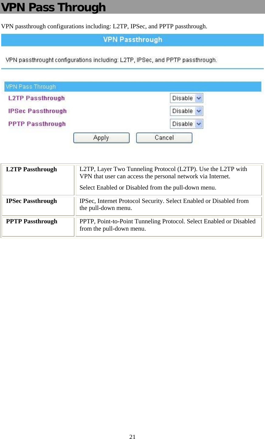   21 VPN Pass Through VPN passthrough configurations including: L2TP, IPSec, and PPTP passthrough.   L2TP Passthrough  L2TP, Layer Two Tunneling Protocol (L2TP). Use the L2TP with VPN that user can access the personal network via Internet. Select Enabled or Disabled from the pull-down menu. IPSec Passthrough  IPSec, Internet Protocol Security. Select Enabled or Disabled from the pull-down menu. PPTP Passthrough  PPTP, Point-to-Point Tunneling Protocol. Select Enabled or Disabled from the pull-down menu. 