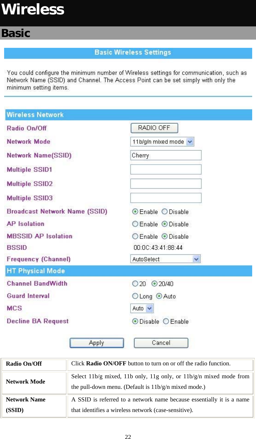   22Wireless Basic  Radio On/Off  Click Radio ON/OFF button to turn on or off the radio function. Network Mode  Select 11b/g mixed, 11b only, 11g only, or 11b/g/n mixed mode from the pull-down menu. (Default is 11b/g/n mixed mode.) Network Name (SSID) A SSID is referred to a network name because essentially it is a name that identifies a wireless network (case-sensitive).  