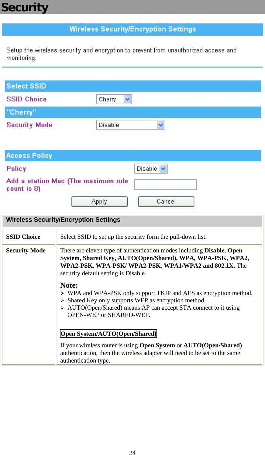   24Security  Wireless Security/Encryption Settings SSID Choice  Select SSID to set up the security form the pull-down list. Security Mode  There are eleven type of authentication modes including Disable, Open System, Shared Key, AUTO(Open/Shared), WPA, WPA-PSK, WPA2, WPA2-PSK, WPA-PSK/ WPA2-PSK, WPA1/WPA2 and 802.1X. The security default setting is Disable. Note:  ¾ WPA and WPA-PSK only support TKIP and AES as encryption method. ¾ Shared Key only supports WEP as encryption method. ¾ AUTO(Open/Shared) means AP can accept STA connect to it using OPEN-WEP or SHARED-WEP.  Open System/AUTO(Open/Shared) If your wireless router is using Open System or AUTO(Open/Shared) authentication, then the wireless adapter will need to be set to the same authentication type.  