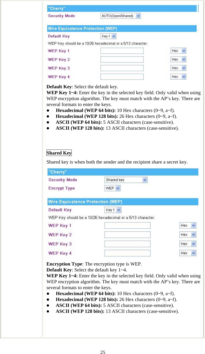   25 Default Key: Select the default key. WEP Key 1~4: Enter the key in the selected key field. Only valid when using WEP encryption algorithm. The key must match with the AP’s key. There are several formats to enter the keys. z Hexadecimal (WEP 64 bits): 10 Hex characters (0~9, a~f).  z Hexadecimal (WEP 128 bits): 26 Hex characters (0~9, a~f). z ASCII (WEP 64 bits): 5 ASCII characters (case-sensitive). z ASCII (WEP 128 bits): 13 ASCII characters (case-sensitive).   Shared Key Shared key is when both the sender and the recipient share a secret key.   Encryption Type: The encryption type is WEP. Default Key: Select the default key 1~4. WEP Key 1~4: Enter the key in the selected key field. Only valid when using WEP encryption algorithm. The key must match with the AP’s key. There are several formats to enter the keys. z Hexadecimal (WEP 64 bits): 10 Hex characters (0~9, a~f).  z Hexadecimal (WEP 128 bits): 26 Hex characters (0~9, a~f). z ASCII (WEP 64 bits): 5 ASCII characters (case-sensitive). z ASCII (WEP 128 bits): 13 ASCII characters (case-sensitive).     