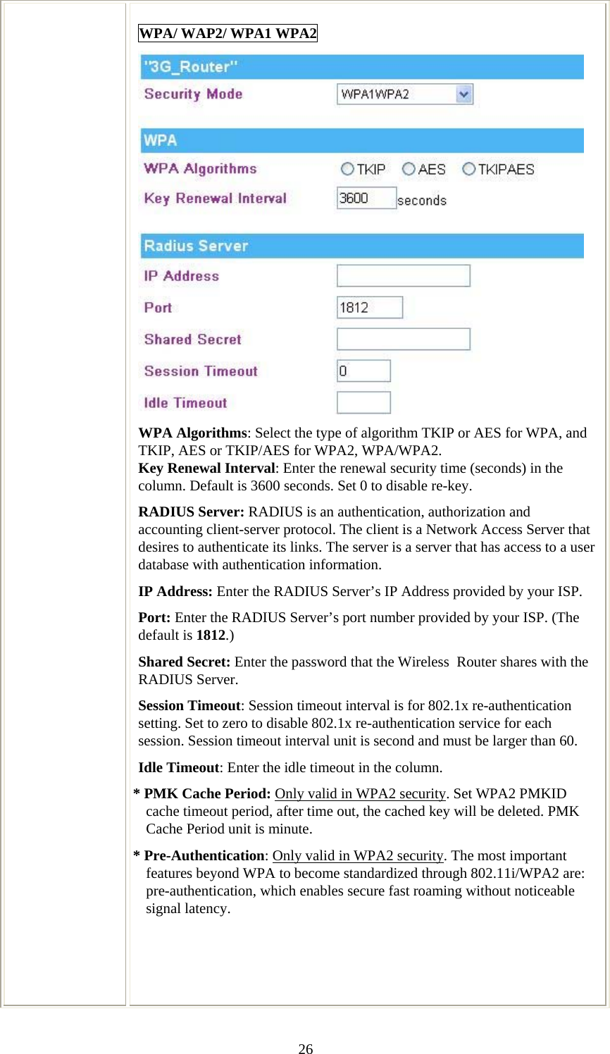   26WPA/ WAP2/ WPA1 WPA2  WPA Algorithms: Select the type of algorithm TKIP or AES for WPA, and TKIP, AES or TKIP/AES for WPA2, WPA/WPA2.  Key Renewal Interval: Enter the renewal security time (seconds) in the column. Default is 3600 seconds. Set 0 to disable re-key. RADIUS Server: RADIUS is an authentication, authorization and accounting client-server protocol. The client is a Network Access Server that desires to authenticate its links. The server is a server that has access to a user database with authentication information. IP Address: Enter the RADIUS Server’s IP Address provided by your ISP. Port: Enter the RADIUS Server’s port number provided by your ISP. (The default is 1812.) Shared Secret: Enter the password that the Wireless  Router shares with the RADIUS Server. Session Timeout: Session timeout interval is for 802.1x re-authentication setting. Set to zero to disable 802.1x re-authentication service for each session. Session timeout interval unit is second and must be larger than 60. Idle Timeout: Enter the idle timeout in the column.  * PMK Cache Period: Only valid in WPA2 security. Set WPA2 PMKID cache timeout period, after time out, the cached key will be deleted. PMK Cache Period unit is minute. * Pre-Authentication: Only valid in WPA2 security. The most important features beyond WPA to become standardized through 802.11i/WPA2 are: pre-authentication, which enables secure fast roaming without noticeable signal latency.     