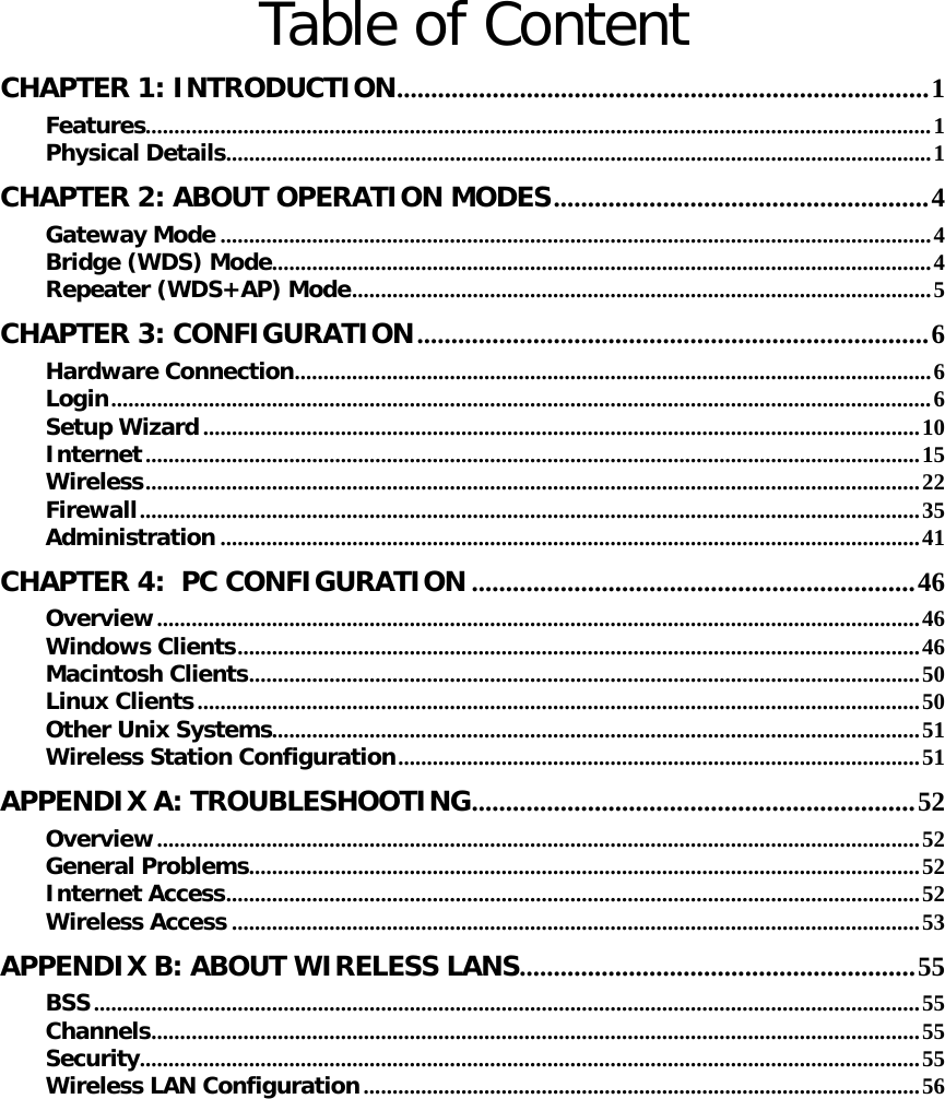   Table of Content CHAPTER 1: INTRODUCTION..............................................................................1 Features.........................................................................................................................................1 Physical Details...........................................................................................................................1 CHAPTER 2: ABOUT OPERATION MODES.......................................................4 Gateway Mode ............................................................................................................................4 Bridge (WDS) Mode...................................................................................................................4 Repeater (WDS+AP) Mode.....................................................................................................5 CHAPTER 3: CONFIGURATION...........................................................................6 Hardware Connection...............................................................................................................6 Login...............................................................................................................................................6 Setup Wizard.............................................................................................................................10 Internet.......................................................................................................................................15 Wireless.......................................................................................................................................22 Firewall........................................................................................................................................35 Administration ..........................................................................................................................41 CHAPTER 4:  PC CONFIGURATION .................................................................46 Overview.....................................................................................................................................46 Windows Clients.......................................................................................................................46 Macintosh Clients.....................................................................................................................50 Linux Clients..............................................................................................................................50 Other Unix Systems.................................................................................................................51 Wireless Station Configuration...........................................................................................51 APPENDIX A: TROUBLESHOOTING.................................................................52 Overview.....................................................................................................................................52 General Problems.....................................................................................................................52 Internet Access.........................................................................................................................52 Wireless Access ........................................................................................................................53 APPENDIX B: ABOUT WIRELESS LANS..........................................................55 BSS................................................................................................................................................55 Channels......................................................................................................................................55 Security........................................................................................................................................55 Wireless LAN Configuration.................................................................................................56 