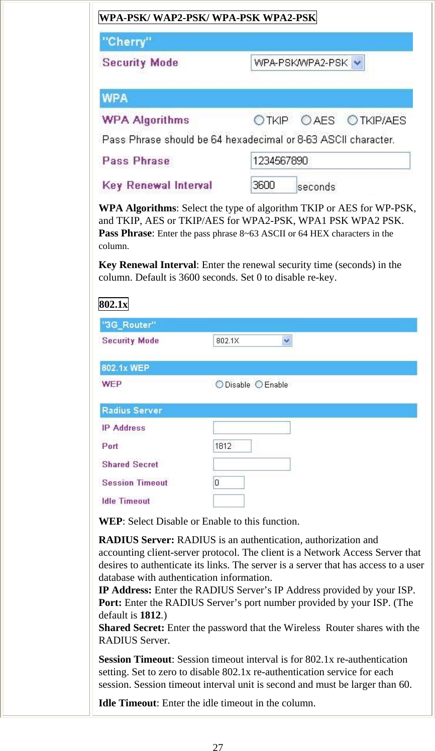   27WPA-PSK/ WAP2-PSK/ WPA-PSK WPA2-PSK  WPA Algorithms: Select the type of algorithm TKIP or AES for WP-PSK, and TKIP, AES or TKIP/AES for WPA2-PSK, WPA1 PSK WPA2 PSK.  Pass Phrase: Enter the pass phrase 8~63 ASCII or 64 HEX characters in the column. Key Renewal Interval: Enter the renewal security time (seconds) in the column. Default is 3600 seconds. Set 0 to disable re-key. 802.1x  WEP: Select Disable or Enable to this function. RADIUS Server: RADIUS is an authentication, authorization and accounting client-server protocol. The client is a Network Access Server that desires to authenticate its links. The server is a server that has access to a user database with authentication information. IP Address: Enter the RADIUS Server’s IP Address provided by your ISP. Port: Enter the RADIUS Server’s port number provided by your ISP. (The default is 1812.) Shared Secret: Enter the password that the Wireless  Router shares with the RADIUS Server. Session Timeout: Session timeout interval is for 802.1x re-authentication setting. Set to zero to disable 802.1x re-authentication service for each session. Session timeout interval unit is second and must be larger than 60. Idle Timeout: Enter the idle timeout in the column.  