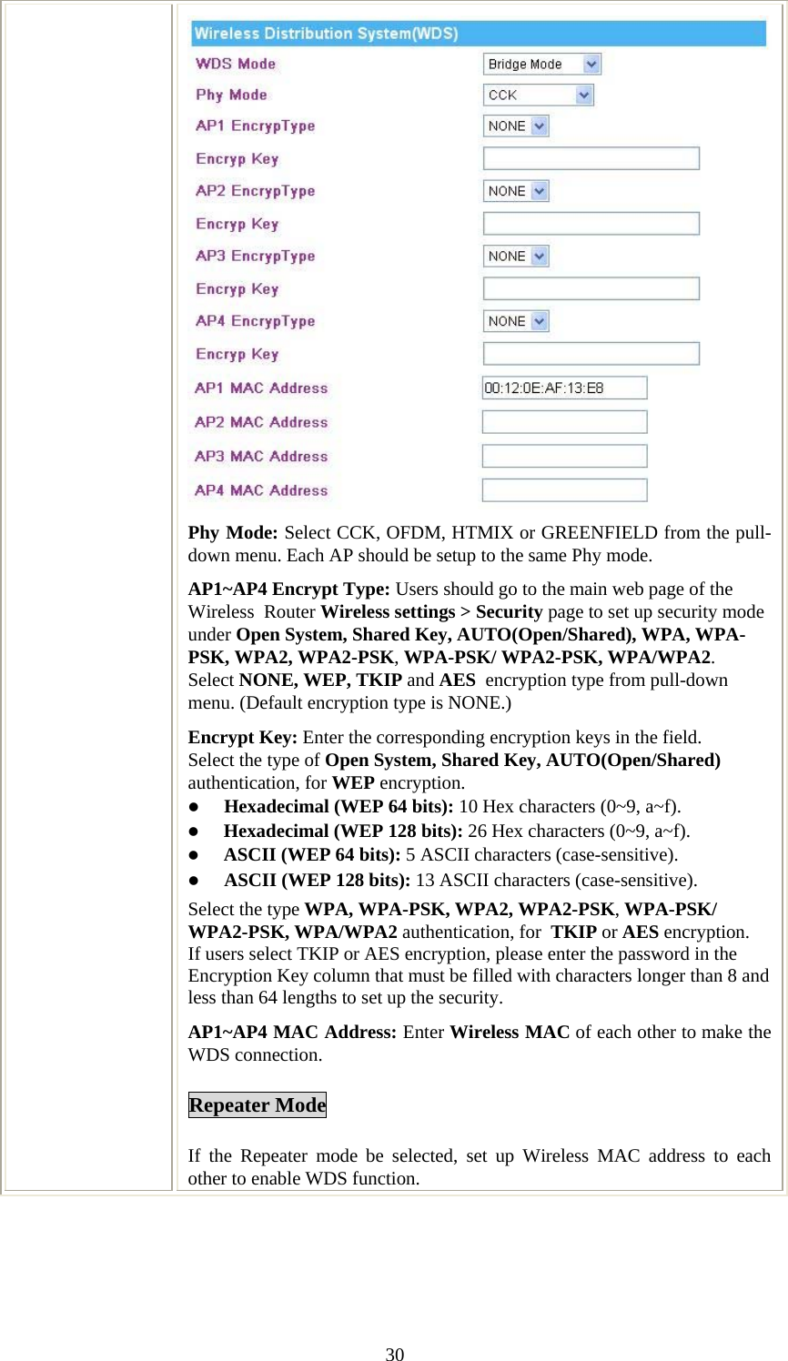   30Phy Mode: Select CCK, OFDM, HTMIX or GREENFIELD from the pull-down menu. Each AP should be setup to the same Phy mode. AP1~AP4 Encrypt Type: Users should go to the main web page of the Wireless  Router Wireless settings &gt; Security page to set up security mode under Open System, Shared Key, AUTO(Open/Shared), WPA, WPA-PSK, WPA2, WPA2-PSK, WPA-PSK/ WPA2-PSK, WPA/WPA2. Select NONE, WEP, TKIP and AES  encryption type from pull-down menu. (Default encryption type is NONE.)  Encrypt Key: Enter the corresponding encryption keys in the field.  Select the type of Open System, Shared Key, AUTO(Open/Shared) authentication, for WEP encryption.  z Hexadecimal (WEP 64 bits): 10 Hex characters (0~9, a~f).  z Hexadecimal (WEP 128 bits): 26 Hex characters (0~9, a~f). z ASCII (WEP 64 bits): 5 ASCII characters (case-sensitive). z ASCII (WEP 128 bits): 13 ASCII characters (case-sensitive). Select the type WPA, WPA-PSK, WPA2, WPA2-PSK, WPA-PSK/ WPA2-PSK, WPA/WPA2 authentication, for  TKIP or AES encryption. If users select TKIP or AES encryption, please enter the password in the Encryption Key column that must be filled with characters longer than 8 and less than 64 lengths to set up the security.   AP1~AP4 MAC Address: Enter Wireless MAC of each other to make the WDS connection. Repeater Mode  If the Repeater mode be selected, set up Wireless MAC address to each other to enable WDS function. 