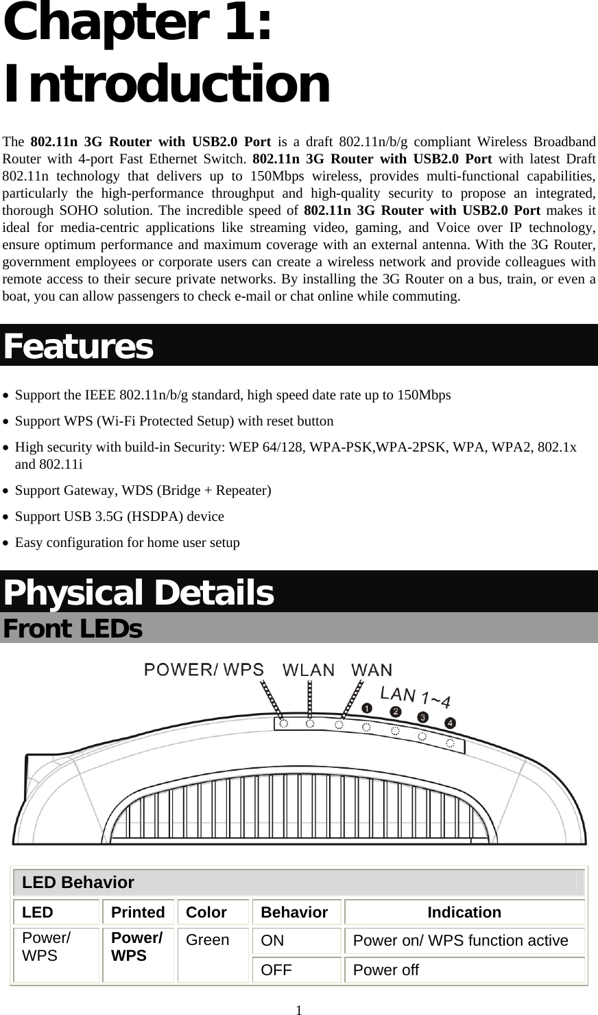   1Chapter 1: Introduction The  802.11n 3G Router with USB2.0 Port is a draft 802.11n/b/g compliant Wireless Broadband Router with 4-port Fast Ethernet Switch. 802.11n 3G Router with USB2.0 Port with latest Draft 802.11n technology that delivers up to 150Mbps wireless, provides multi-functional capabilities, particularly the high-performance throughput and high-quality security to propose an integrated, thorough SOHO solution. The incredible speed of 802.11n 3G Router with USB2.0 Port makes it ideal for media-centric applications like streaming video, gaming, and Voice over IP technology, ensure optimum performance and maximum coverage with an external antenna. With the 3G Router, government employees or corporate users can create a wireless network and provide colleagues with remote access to their secure private networks. By installing the 3G Router on a bus, train, or even a boat, you can allow passengers to check e-mail or chat online while commuting. Features • Support the IEEE 802.11n/b/g standard, high speed date rate up to 150Mbps • Support WPS (Wi-Fi Protected Setup) with reset button • High security with build-in Security: WEP 64/128, WPA-PSK,WPA-2PSK, WPA, WPA2, 802.1x and 802.11i • Support Gateway, WDS (Bridge + Repeater)  • Support USB 3.5G (HSDPA) device • Easy configuration for home user setup Physical Details Front LEDs  LED Behavior LED Printed Color Behavior  Indication ON  Power on/ WPS function active Power/ WPS  Power/ WPS  Green OFF Power off 