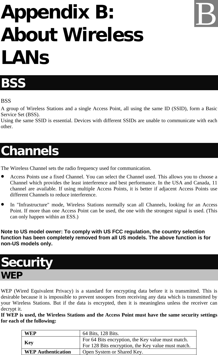   Appendix B: About Wireless LANs BSS BSS A group of Wireless Stations and a single Access Point, all using the same ID (SSID), form a Basic Service Set (BSS). Using the same SSID is essential. Devices with different SSIDs are unable to communicate with each other.  Channels The Wireless Channel sets the radio frequency used for communication.  • Access Points use a fixed Channel. You can select the Channel used. This allows you to choose a Channel which provides the least interference and best performance. In the USA and Canada, 11 channel are available. If using multiple Access Points, it is better if adjacent Access Points use different Channels to reduce interference. • In &quot;Infrastructure&quot; mode, Wireless Stations normally scan all Channels, looking for an Access Point. If more than one Access Point can be used, the one with the strongest signal is used. (This can only happen within an ESS.)  Note to US model owner: To comply with US FCC regulation, the country selection function has been completely removed from all US models. The above function is for non-US models only.  Security WEP WEP (Wired Equivalent Privacy) is a standard for encrypting data before it is transmitted. This is desirable because it is impossible to prevent snoopers from receiving any data which is transmitted by your Wireless Stations. But if the data is encrypted, then it is meaningless unless the receiver can decrypt it. If WEP is used, the Wireless Stations and the Access Point must have the same security settings for each of the following: WEP  64 Bits, 128 Bits. Key  For 64 Bits encryption, the Key value must match.  For 128 Bits encryption, the Key value must match. WEP Authentication  Open System or Shared Key.  B