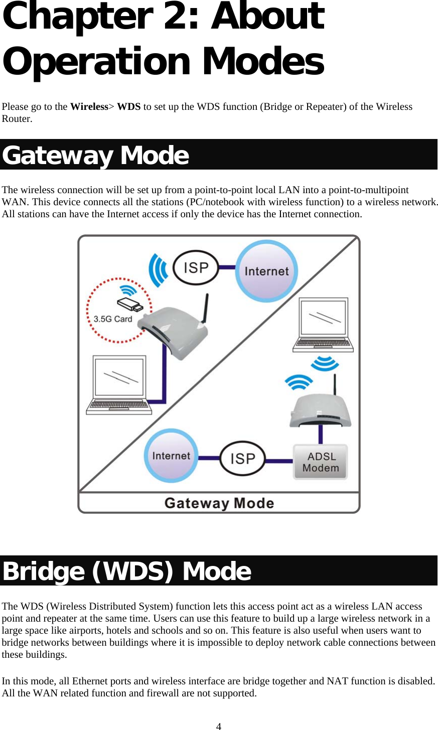   4 Chapter 2: About Operation Modes   Please go to the Wireless&gt; WDS to set up the WDS function (Bridge or Repeater) of the Wireless Router. Gateway Mode The wireless connection will be set up from a point-to-point local LAN into a point-to-multipoint WAN. This device connects all the stations (PC/notebook with wireless function) to a wireless network. All stations can have the Internet access if only the device has the Internet connection.    Bridge (WDS) Mode The WDS (Wireless Distributed System) function lets this access point act as a wireless LAN access point and repeater at the same time. Users can use this feature to build up a large wireless network in a large space like airports, hotels and schools and so on. This feature is also useful when users want to bridge networks between buildings where it is impossible to deploy network cable connections between these buildings.  In this mode, all Ethernet ports and wireless interface are bridge together and NAT function is disabled. All the WAN related function and firewall are not supported.  