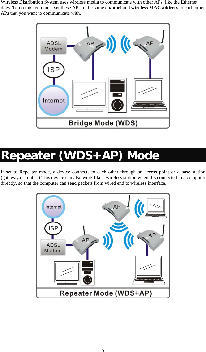   5Wireless Distribution System uses wireless media to communicate with other APs, like the Ethernet does. To do this, you must set these APs in the same channel and wireless MAC address to each other APs that you want to communicate with.    Repeater (WDS+AP) Mode If set to Repeater mode, a device connects to each other through an access point or a base station (gateway or router.) This device can also work like a wireless station when it’s connected to a computer directly, so that the computer can send packets from wired end to wireless interface.   