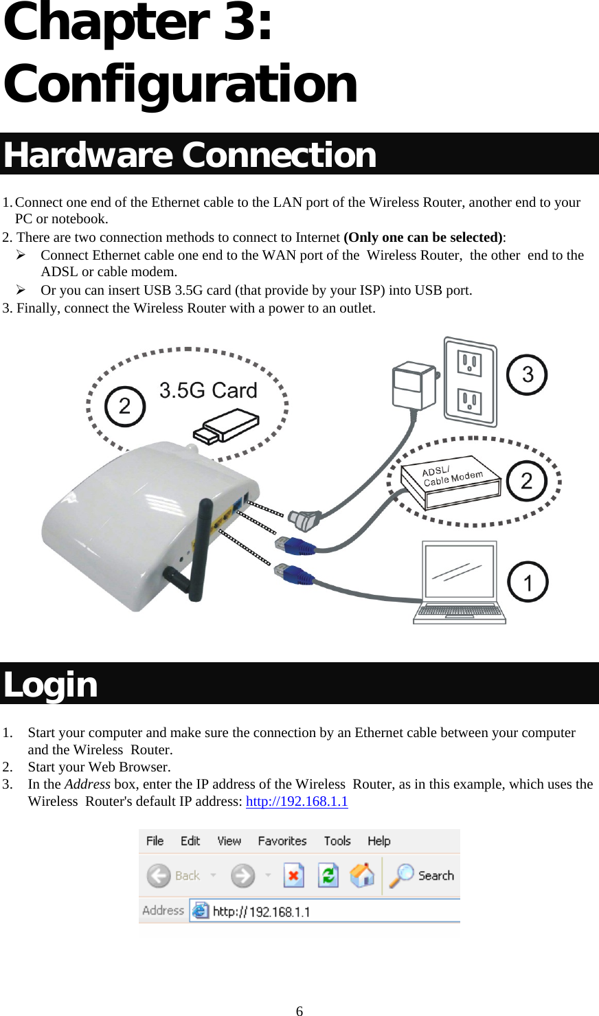   6Chapter 3: Configuration  Hardware Connection 1. Connect one end of the Ethernet cable to the LAN port of the Wireless Router, another end to your PC or notebook. 2. There are two connection methods to connect to Internet (Only one can be selected): ¾ Connect Ethernet cable one end to the WAN port of the  Wireless Router,  the other  end to the ADSL or cable modem.  ¾ Or you can insert USB 3.5G card (that provide by your ISP) into USB port. 3. Finally, connect the Wireless Router with a power to an outlet.    Login 1. Start your computer and make sure the connection by an Ethernet cable between your computer and the Wireless  Router. 2. Start your Web Browser. 3. In the Address box, enter the IP address of the Wireless  Router, as in this example, which uses the Wireless  Router&apos;s default IP address: http://192.168.1.1  