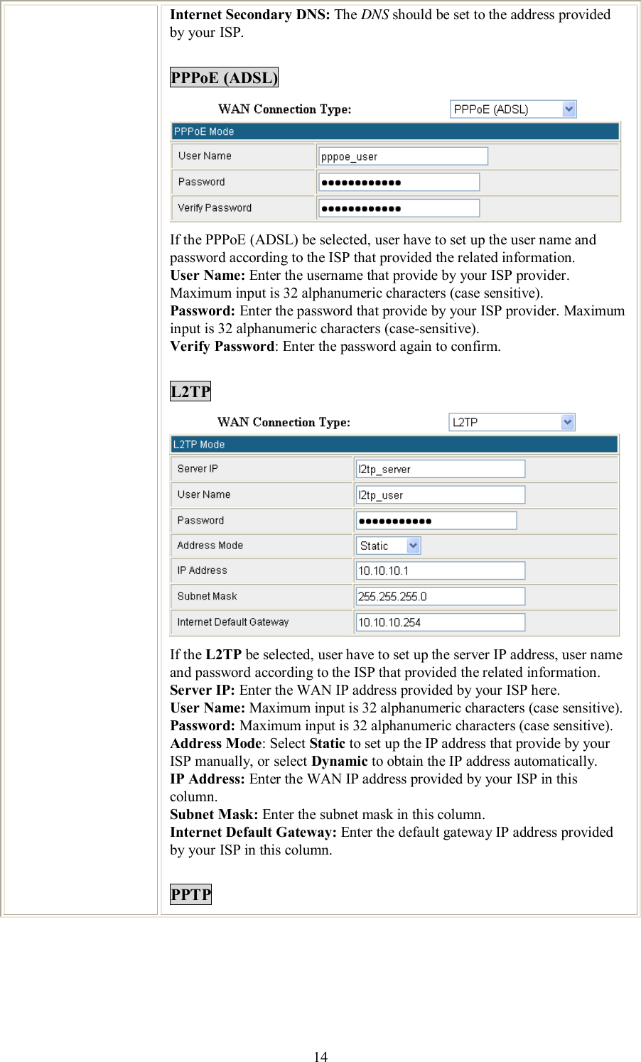    14 Internet Secondary DNS: The DNS should be set to the address provided by your ISP.  PPPoE (ADSL)  If the PPPoE (ADSL) be selected, user have to set up the user name and password according to the ISP that provided the related information. User Name: Enter the username that provide by your ISP provider. Maximum input is 32 alphanumeric characters (case sensitive). Password: Enter the password that provide by your ISP provider. Maximum input is 32 alphanumeric characters (case-sensitive). Verify Password: Enter the password again to confirm.  L2TP  If the L2TP be selected, user have to set up the server IP address, user name and password according to the ISP that provided the related information. Server IP: Enter the WAN IP address provided by your ISP here. User Name: Maximum input is 32 alphanumeric characters (case sensitive). Password: Maximum input is 32 alphanumeric characters (case sensitive). Address Mode: Select Static to set up the IP address that provide by your ISP manually, or select Dynamic to obtain the IP address automatically. IP Address: Enter the WAN IP address provided by your ISP in this column. Subnet Mask: Enter the subnet mask in this column. Internet Default Gateway: Enter the default gateway IP address provided by your ISP in this column.  PPTP 