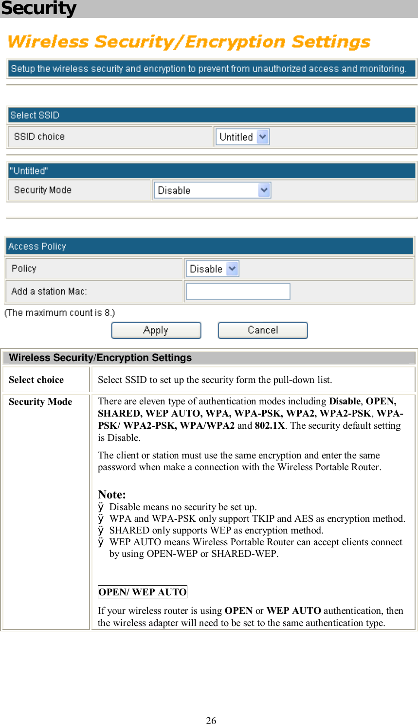    26 Security  Wireless Security/Encryption Settings Select choice  Select SSID to set up the security form the pull-down list. Security Mode  There are eleven type of authentication modes including Disable, OPEN, SHARED, WEP AUTO, WPA, WPA-PSK, WPA2, WPA2-PSK, WPA-PSK/ WPA2-PSK, WPA/WPA2 and 802.1X. The security default setting is Disable. The client or station must use the same encryption and enter the same password when make a connection with the Wireless Portable Router. Note:  Ø Disable means no security be set up. Ø WPA and WPA-PSK only support TKIP and AES as encryption method. Ø SHARED only supports WEP as encryption method. Ø WEP AUTO means Wireless Portable Router can accept clients connect by using OPEN-WEP or SHARED-WEP.  OPEN/ WEP AUTO If your wireless router is using OPEN or WEP AUTO authentication, then the wireless adapter will need to be set to the same authentication type.  