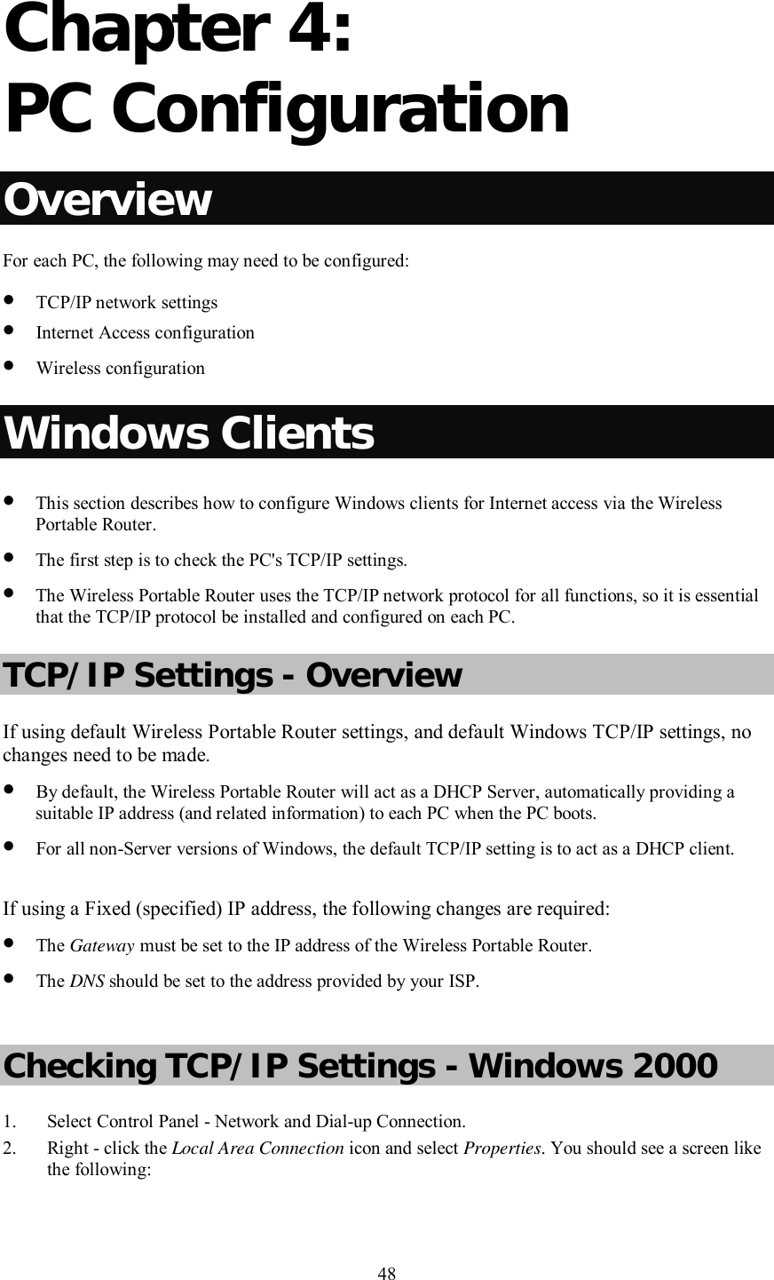    48  Chapter 4:  PC Configuration Overview For each PC, the following may need to be configured: • TCP/IP network settings • Internet Access configuration • Wireless configuration Windows Clients • This section describes how to configure Windows clients for Internet access via the Wireless Portable Router. • The first step is to check the PC&apos;s TCP/IP settings.  • The Wireless Portable Router uses the TCP/IP network protocol for all functions, so it is essential that the TCP/IP protocol be installed and configured on each PC. TCP/IP Settings - Overview If using default Wireless Portable Router settings, and default Windows TCP/IP settings, no changes need to be made. • By default, the Wireless Portable Router will act as a DHCP Server, automatically providing a suitable IP address (and related information) to each PC when the PC boots. • For all non-Server versions of Windows, the default TCP/IP setting is to act as a DHCP client.  If using a Fixed (specified) IP address, the following changes are required: • The Gateway must be set to the IP address of the Wireless Portable Router. • The DNS should be set to the address provided by your ISP.  Checking TCP/IP Settings - Windows 2000 1. Select Control Panel - Network and Dial-up Connection. 2. Right - click the Local Area Connection icon and select Properties. You should see a screen like the following: 