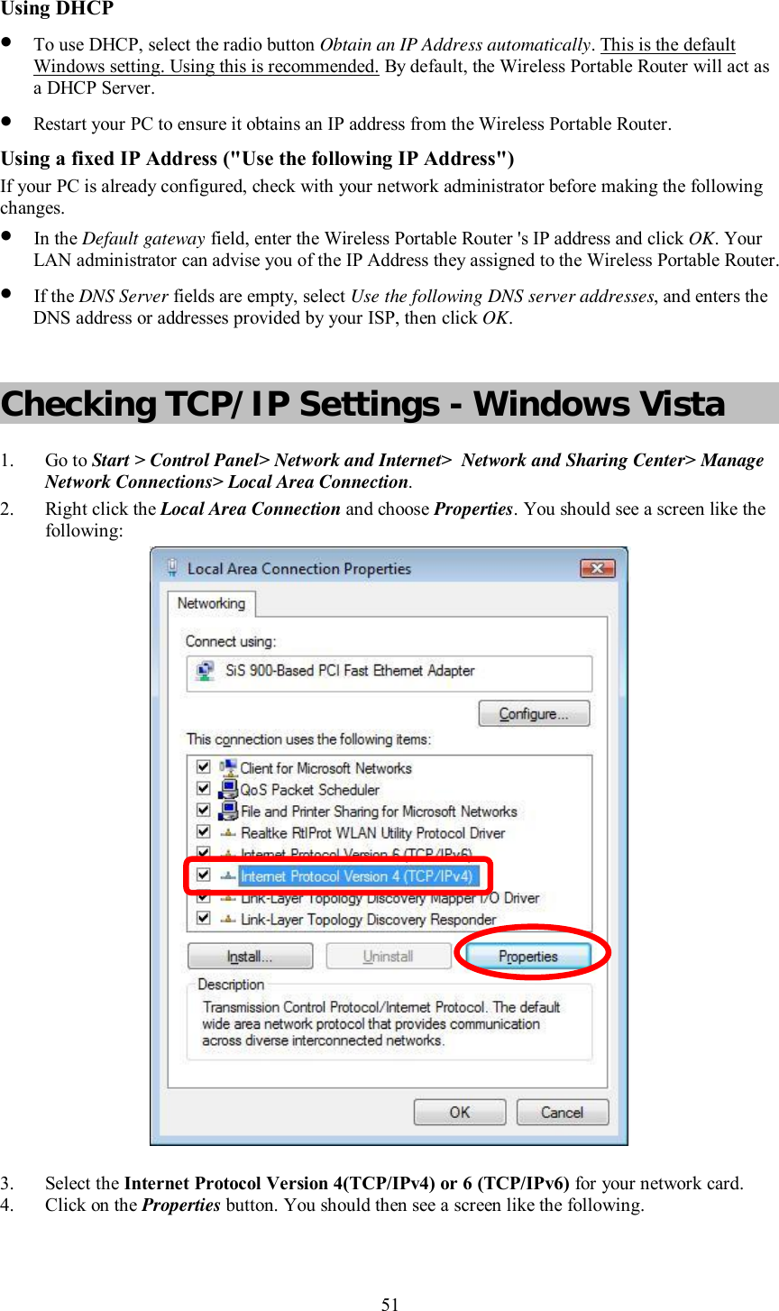    51  Using DHCP • To use DHCP, select the radio button Obtain an IP Address automatically. This is the default Windows setting. Using this is recommended. By default, the Wireless Portable Router will act as a DHCP Server. • Restart your PC to ensure it obtains an IP address from the Wireless Portable Router. Using a fixed IP Address (&quot;Use the following IP Address&quot;) If your PC is already configured, check with your network administrator before making the following changes. • In the Default gateway field, enter the Wireless Portable Router &apos;s IP address and click OK. Your LAN administrator can advise you of the IP Address they assigned to the Wireless Portable Router. • If the DNS Server fields are empty, select Use the following DNS server addresses, and enters the DNS address or addresses provided by your ISP, then click OK.  Checking TCP/IP Settings - Windows Vista 1. Go to Start &gt; Control Panel&gt; Network and Internet&gt;  Network and Sharing Center&gt; Manage Network Connections&gt; Local Area Connection. 2. Right click the Local Area Connection and choose Properties. You should see a screen like the following:  3. Select the Internet Protocol Version 4(TCP/IPv4) or 6 (TCP/IPv6) for your network card. 4. Click on the Properties button. You should then see a screen like the following. 