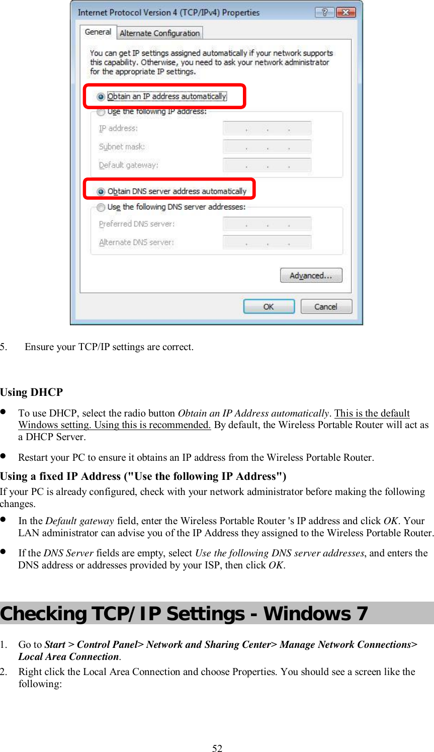    52  5. Ensure your TCP/IP settings are correct.  Using DHCP • To use DHCP, select the radio button Obtain an IP Address automatically. This is the default Windows setting. Using this is recommended. By default, the Wireless Portable Router will act as a DHCP Server. • Restart your PC to ensure it obtains an IP address from the Wireless Portable Router. Using a fixed IP Address (&quot;Use the following IP Address&quot;) If your PC is already configured, check with your network administrator before making the following changes. • In the Default gateway field, enter the Wireless Portable Router &apos;s IP address and click OK. Your LAN administrator can advise you of the IP Address they assigned to the Wireless Portable Router. • If the DNS Server fields are empty, select Use the following DNS server addresses, and enters the DNS address or addresses provided by your ISP, then click OK.  Checking TCP/IP Settings - Windows 7 1. Go to Start &gt; Control Panel&gt; Network and Sharing Center&gt; Manage Network Connections&gt; Local Area Connection. 2. Right click the Local Area Connection and choose Properties. You should see a screen like the following: 