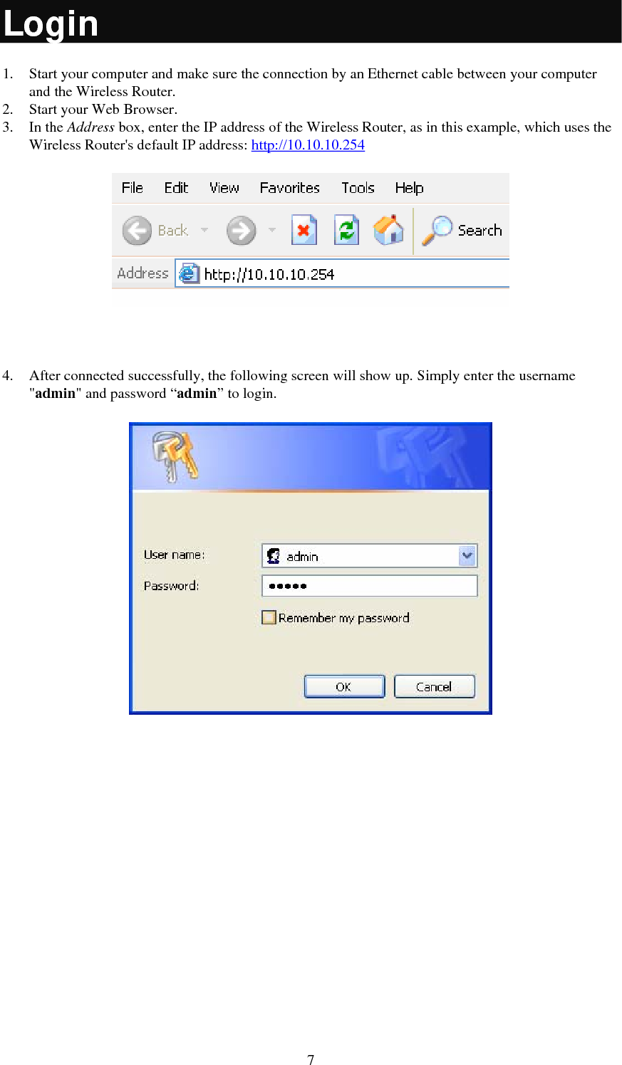  7Login 1. Start your computer and make sure the connection by an Ethernet cable between your computer and the Wireless Router. 2. Start your Web Browser. 3. In the Address box, enter the IP address of the Wireless Router, as in this example, which uses the Wireless Router&apos;s default IP address: http://10.10.10.254   4. After connected successfully, the following screen will show up. Simply enter the username &quot;admin&quot; and password “admin” to login.   