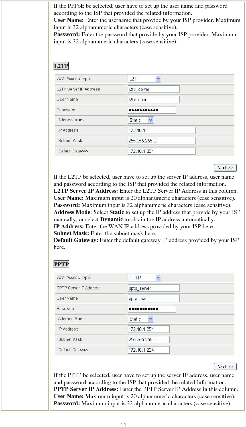   11If the PPPoE be selected, user have to set up the user name and password according to the ISP that provided the related information. User Name: Enter the username that provide by your ISP provider. Maximum input is 32 alphanumeric characters (case sensitive). Password: Enter the password that provide by your ISP provider. Maximum input is 32 alphanumeric characters (case sensitive).   L2TP  If the L2TP be selected, user have to set up the server IP address, user name and password according to the ISP that provided the related information. L2TP Server IP Address: Enter the L2TP Server IP Address in this column. User Name: Maximum input is 20 alphanumeric characters (case sensitive). Password: Maximum input is 32 alphanumeric characters (case sensitive). Address Mode: Select Static to set up the IP address that provide by your ISP manually, or select Dynamic to obtain the IP address automatically. IP Address: Enter the WAN IP address provided by your ISP here. Subnet Mask: Enter the subnet mask here. Default Gateway: Enter the default gateway IP address provided by your ISP here.  PPTP  If the PPTP be selected, user have to set up the server IP address, user name and password according to the ISP that provided the related information. PPTP Server IP Address: Enter the PPTP Server IP Address in this column. User Name: Maximum input is 20 alphanumeric characters (case sensitive). Password: Maximum input is 32 alphanumeric characters (case sensitive). 