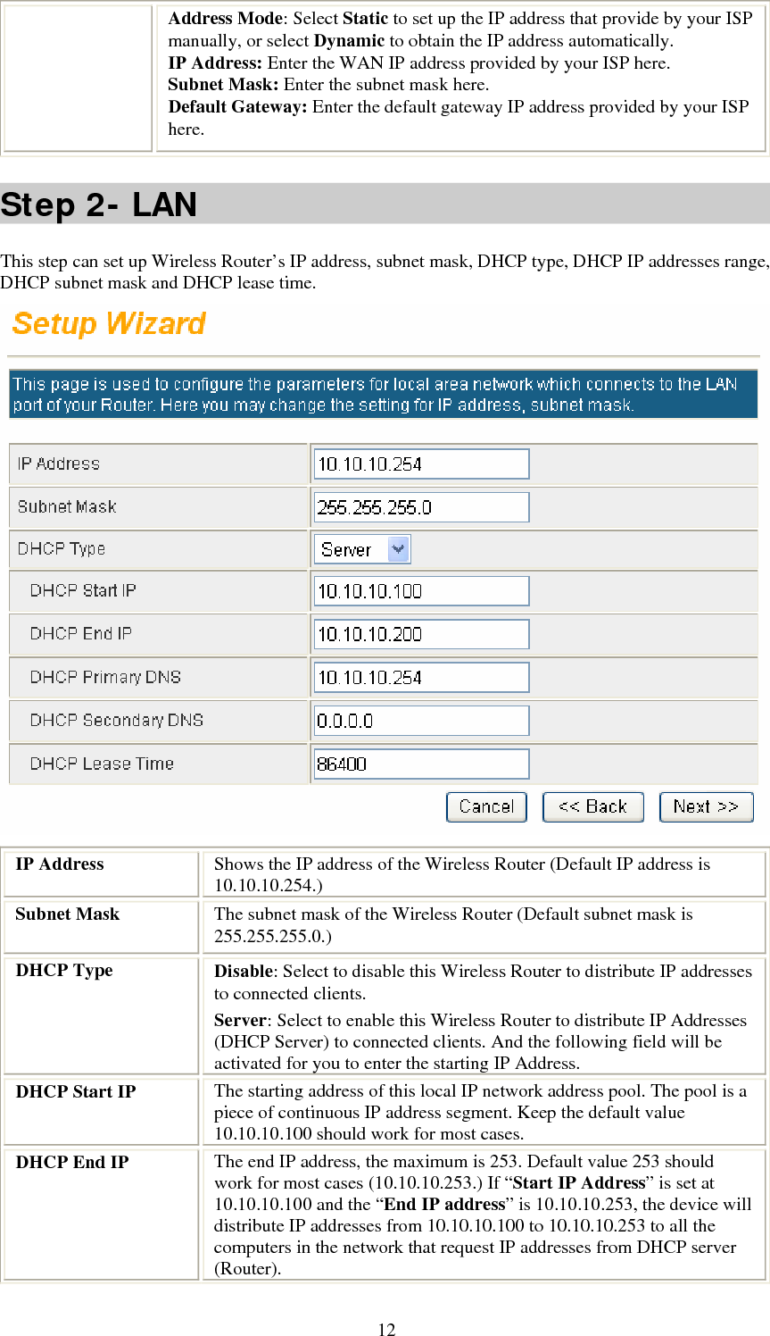   12Address Mode: Select Static to set up the IP address that provide by your ISP manually, or select Dynamic to obtain the IP address automatically. IP Address: Enter the WAN IP address provided by your ISP here. Subnet Mask: Enter the subnet mask here. Default Gateway: Enter the default gateway IP address provided by your ISP here. Step 2- LAN This step can set up Wireless Router’s IP address, subnet mask, DHCP type, DHCP IP addresses range, DHCP subnet mask and DHCP lease time.  IP Address  Shows the IP address of the Wireless Router (Default IP address is 10.10.10.254.) Subnet Mask  The subnet mask of the Wireless Router (Default subnet mask is 255.255.255.0.) DHCP Type  Disable: Select to disable this Wireless Router to distribute IP addresses to connected clients. Server: Select to enable this Wireless Router to distribute IP Addresses (DHCP Server) to connected clients. And the following field will be activated for you to enter the starting IP Address. DHCP Start IP  The starting address of this local IP network address pool. The pool is a piece of continuous IP address segment. Keep the default value 10.10.10.100 should work for most cases. DHCP End IP  The end IP address, the maximum is 253. Default value 253 should work for most cases (10.10.10.253.) If “Start IP Address” is set at 10.10.10.100 and the “End IP address” is 10.10.10.253, the device will distribute IP addresses from 10.10.10.100 to 10.10.10.253 to all the computers in the network that request IP addresses from DHCP server (Router). 