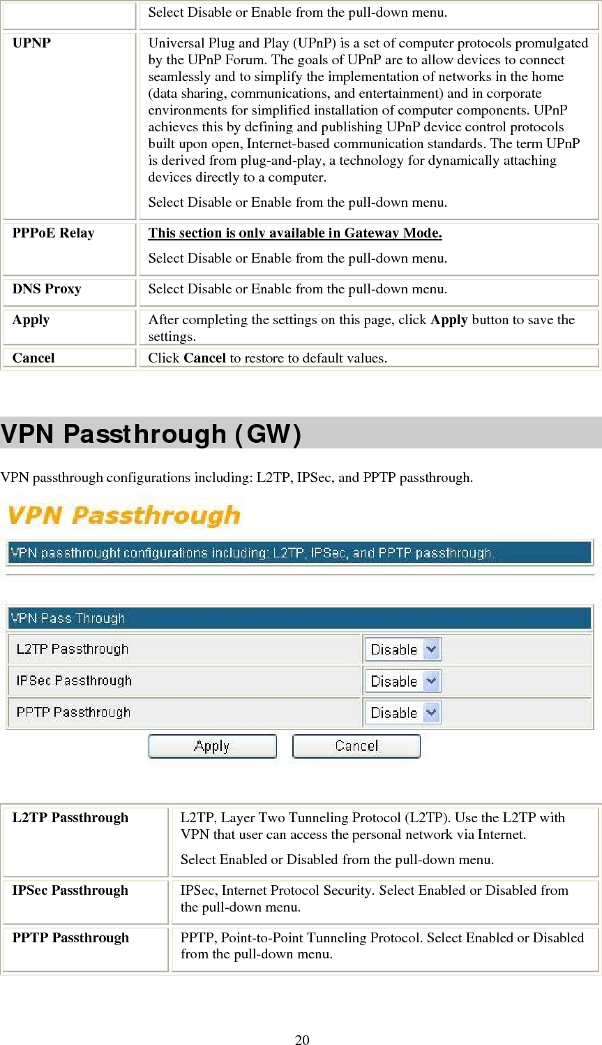   20Select Disable or Enable from the pull-down menu. UPNP  Universal Plug and Play (UPnP) is a set of computer protocols promulgated by the UPnP Forum. The goals of UPnP are to allow devices to connect seamlessly and to simplify the implementation of networks in the home (data sharing, communications, and entertainment) and in corporate environments for simplified installation of computer components. UPnP achieves this by defining and publishing UPnP device control protocols built upon open, Internet-based communication standards. The term UPnP is derived from plug-and-play, a technology for dynamically attaching devices directly to a computer. Select Disable or Enable from the pull-down menu. PPPoE Relay  This section is only available in Gateway Mode. Select Disable or Enable from the pull-down menu. DNS Proxy  Select Disable or Enable from the pull-down menu. Apply  After completing the settings on this page, click Apply button to save the settings. Cancel  Click Cancel to restore to default values.  VPN Passthrough (GW) VPN passthrough configurations including: L2TP, IPSec, and PPTP passthrough.   L2TP Passthrough  L2TP, Layer Two Tunneling Protocol (L2TP). Use the L2TP with VPN that user can access the personal network via Internet. Select Enabled or Disabled from the pull-down menu. IPSec Passthrough  IPSec, Internet Protocol Security. Select Enabled or Disabled from the pull-down menu. PPTP Passthrough  PPTP, Point-to-Point Tunneling Protocol. Select Enabled or Disabled from the pull-down menu.   
