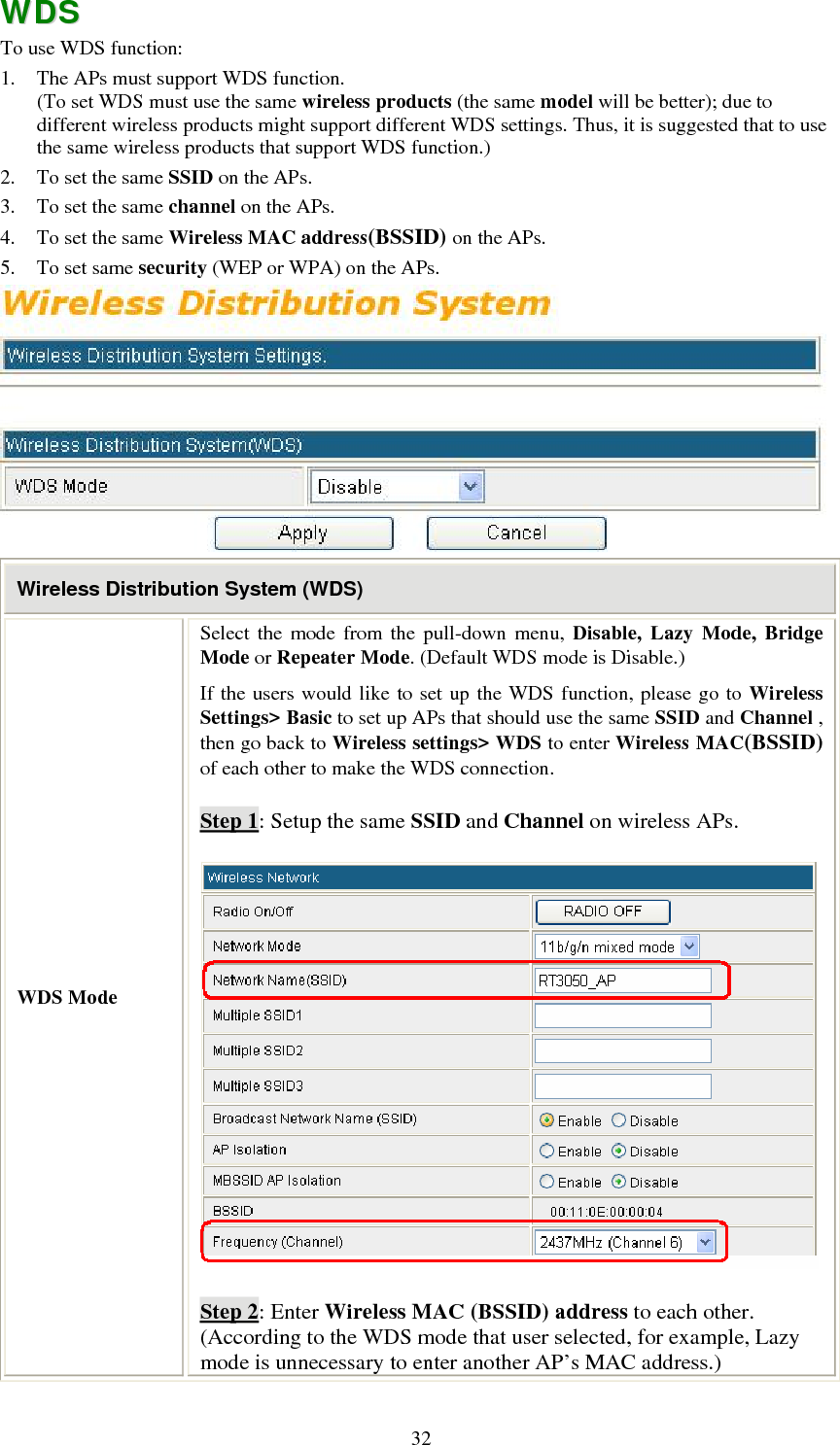   32WWDDSS  To use WDS function: 1. The APs must support WDS function.  (To set WDS must use the same wireless products (the same model will be better); due to different wireless products might support different WDS settings. Thus, it is suggested that to use the same wireless products that support WDS function.) 2. To set the same SSID on the APs. 3. To set the same channel on the APs. 4. To set the same Wireless MAC address(BSSID) on the APs. 5. To set same security (WEP or WPA) on the APs.  Wireless Distribution System (WDS) WDS Mode Select the mode from the pull-down menu, Disable, Lazy Mode, Bridge Mode or Repeater Mode. (Default WDS mode is Disable.) If the users would like to set up the WDS function, please go to Wireless Settings&gt; Basic to set up APs that should use the same SSID and Channel , then go back to Wireless settings&gt; WDS to enter Wireless MAC(BSSID) of each other to make the WDS connection. Step 1: Setup the same SSID and Channel on wireless APs.  Step 2: Enter Wireless MAC (BSSID) address to each other. (According to the WDS mode that user selected, for example, Lazy mode is unnecessary to enter another AP’s MAC address.) 
