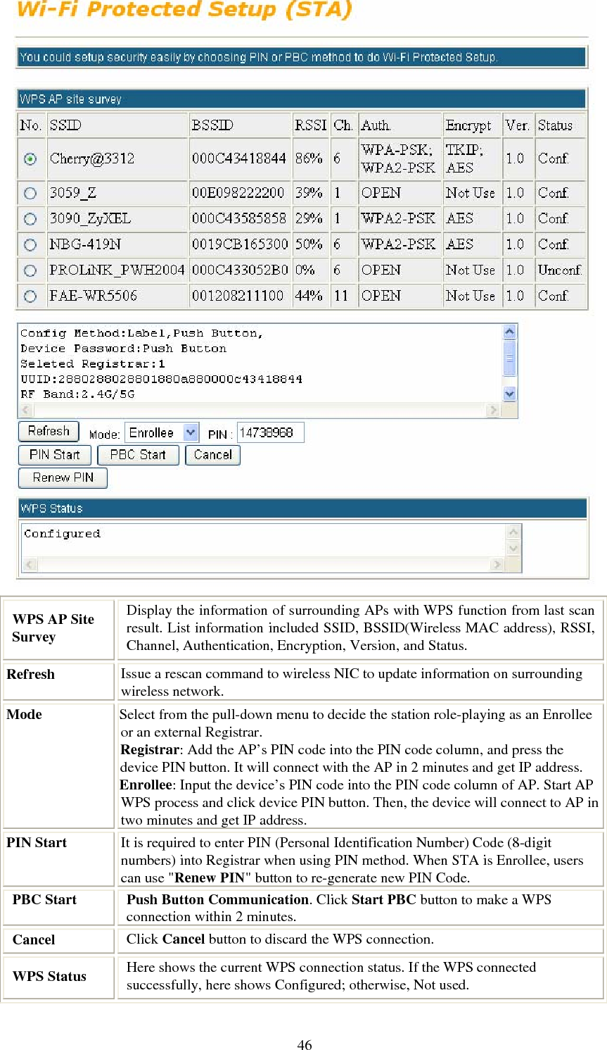   46 WPS AP Site Survey Display the information of surrounding APs with WPS function from last scan result. List information included SSID, BSSID(Wireless MAC address), RSSI, Channel, Authentication, Encryption, Version, and Status. Refresh  Issue a rescan command to wireless NIC to update information on surrounding wireless network. Mode  Select from the pull-down menu to decide the station role-playing as an Enrollee or an external Registrar. Registrar: Add the AP’s PIN code into the PIN code column, and press the device PIN button. It will connect with the AP in 2 minutes and get IP address.  Enrollee: Input the device’s PIN code into the PIN code column of AP. Start AP WPS process and click device PIN button. Then, the device will connect to AP in two minutes and get IP address. PIN Start  It is required to enter PIN (Personal Identification Number) Code (8-digit numbers) into Registrar when using PIN method. When STA is Enrollee, users can use &quot;Renew PIN&quot; button to re-generate new PIN Code. PBC Start  Push Button Communication. Click Start PBC button to make a WPS connection within 2 minutes. Cancel  Click Cancel button to discard the WPS connection. WPS Status   Here shows the current WPS connection status. If the WPS connected successfully, here shows Configured; otherwise, Not used. 