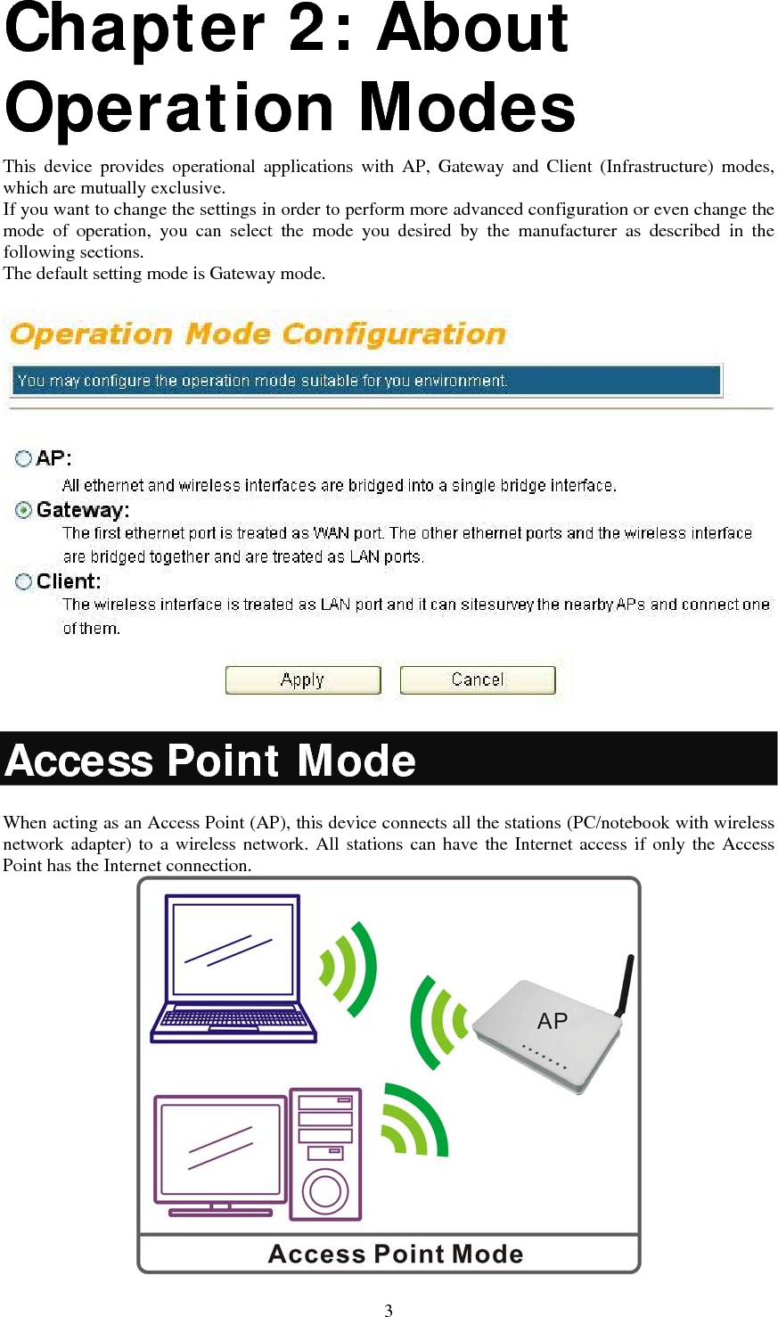   3Chapter 2: About Operation Modes  This device provides operational applications with AP, Gateway and Client (Infrastructure) modes, which are mutually exclusive.  If you want to change the settings in order to perform more advanced configuration or even change the mode of operation, you can select the mode you desired by the manufacturer as described in the following sections. The default setting mode is Gateway mode.  Access Point Mode When acting as an Access Point (AP), this device connects all the stations (PC/notebook with wireless network adapter) to a wireless network. All stations can have the Internet access if only the Access Point has the Internet connection.  