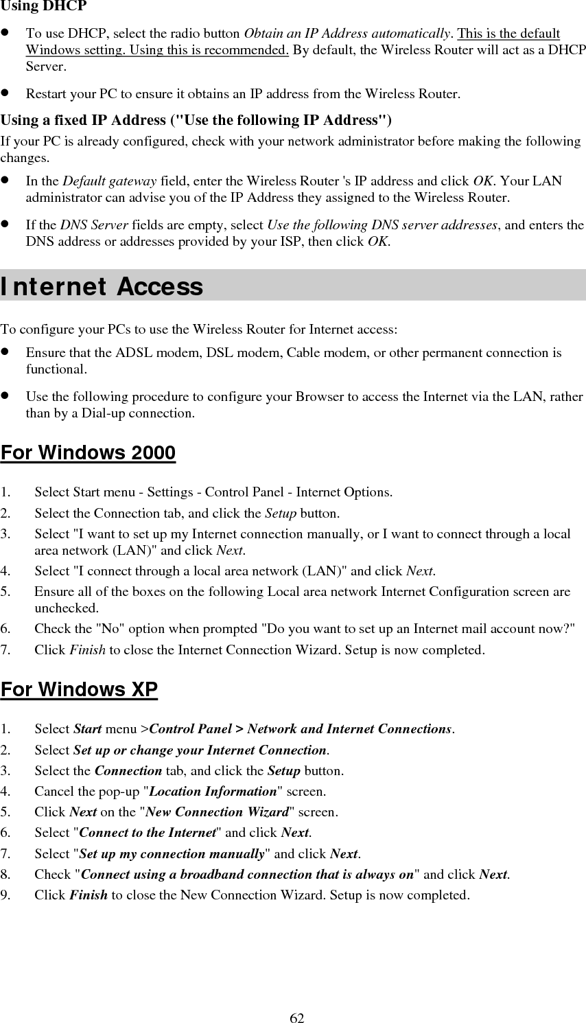   63Accessing AOL To access AOL (America On Line) through the Wireless Router, the AOL for Windows software must be configured to use TCP/IP network access, rather than a dial-up connection. The configuration process is as follows: 1. Start the AOL for Windows communication software. Ensure that it is Version 2.5, 3.0 or later. This procedure will not work with earlier versions. 2. Click the Setup button. 3. Select Create Location, and change the location name from &quot;New Locality&quot; to &quot; Wireless Router &quot;. 4. Click Edit Location. Select TCP/IP for the Network field. (Leave the Phone Number blank.)  5. Click Save, then OK.  6. Configuration is now complete.  7. Before clicking &quot;Sign On&quot;, always ensure that you are using the &quot; Wireless Router &quot; location. Macintosh Clients From your Macintosh, you can access the Internet via the Wireless Router. The procedure is as follows. 1. Open the TCP/IP Control Panel.  2. Select Ethernet from the Connect via pop-up menu. 3. Select Using DHCP Server from the Configure pop-up menu. The DHCP Client ID field can be left blank. 4. Close the TCP/IP panel, saving your settings. Note: If using manually assigned IP addresses instead of DHCP, the required changes are: • Set the Router Address field to the Wireless Router &apos;s IP Address. • Ensure your DNS settings are correct. Linux Clients To access the Internet via the Wireless Router, it is only necessary to set the Wireless Router as the &quot;Gateway&quot;. Ensure you are logged in as &quot;root&quot; before attempting any changes. Fixed IP Address By default, most Unix installations use a fixed IP Address. If you wish to continue using a fixed IP Address, make the following changes to your configuration. • Set your &quot;Default Gateway&quot; to the IP Address of the Wireless Router. • Ensure your DNS (Domain Name server) settings are correct. To act as a DHCP Client (Recommended) The procedure below may vary according to your version of Linux and X -windows shell. 1. Start your X Windows client. 2. Select Control Panel – Network. 3. Select the &quot;Interface&quot; entry for your Network card. Normally, this will be called &quot;eth0&quot;. 4. Click the Edit button, set the &quot;protocol&quot; to &quot;DHCP&quot;, and save this data.  5. To apply your changes:  • Use the &quot;Deactivate&quot; and &quot;Activate&quot; buttons, if available. • OR, restart your system. 