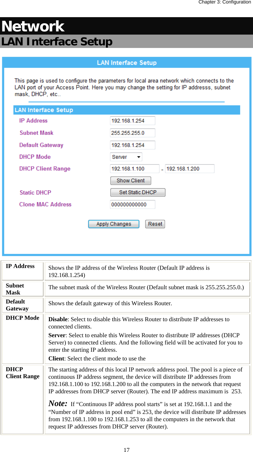   Chapter 3: Configuration  17Network LAN Interface Setup  IP Address  Shows the IP address of the Wireless Router (Default IP address is 192.168.1.254) Subnet Mask  The subnet mask of the Wireless Router (Default subnet mask is 255.255.255.0.) Default Gateway  Shows the default gateway of this Wireless Router. DHCP Mode  Disable: Select to disable this Wireless Router to distribute IP addresses to connected clients. Server: Select to enable this Wireless Router to distribute IP addresses (DHCP Server) to connected clients. And the following field will be activated for you to enter the starting IP address. Client: Select the client mode to use the  DHCP Client Range  The starting address of this local IP network address pool. The pool is a piece of continuous IP address segment, the device will distribute IP addresses from 192.168.1.100 to 192.168.1.200 to all the computers in the network that request IP addresses from DHCP server (Router). The end IP address maximum is  253.  Note:  If “Continuous IP address pool starts” is set at 192.168.1.1 and the “Number of IP address in pool end” is 253, the device will distribute IP addresses from 192.168.1.100 to 192.168.1.253 to all the computers in the network that request IP addresses from DHCP server (Router). 