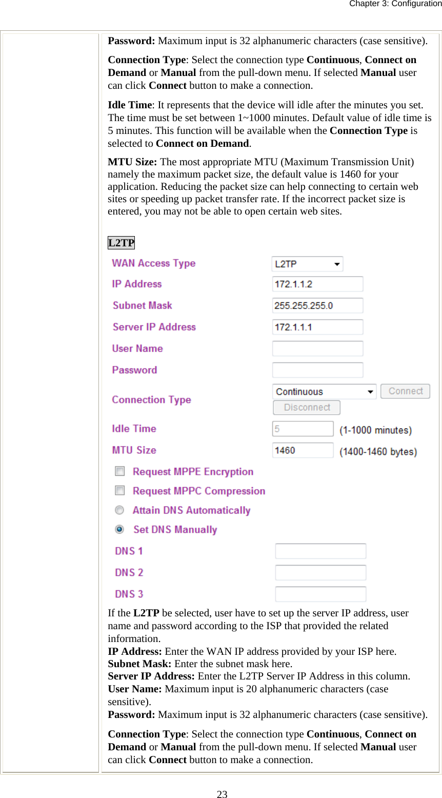   Chapter 3: Configuration  23Password: Maximum input is 32 alphanumeric characters (case sensitive). Connection Type: Select the connection type Continuous, Connect on Demand or Manual from the pull-down menu. If selected Manual user can click Connect button to make a connection. Idle Time: It represents that the device will idle after the minutes you set. The time must be set between 1~1000 minutes. Default value of idle time is 5 minutes. This function will be available when the Connection Type is selected to Connect on Demand.   MTU Size: The most appropriate MTU (Maximum Transmission Unit) namely the maximum packet size, the default value is 1460 for your application. Reducing the packet size can help connecting to certain web sites or speeding up packet transfer rate. If the incorrect packet size is entered, you may not be able to open certain web sites.  L2TP If the L2TP be selected, user have to set up the server IP address, user name and password according to the ISP that provided the related information. IP Address: Enter the WAN IP address provided by your ISP here. Subnet Mask: Enter the subnet mask here. Server IP Address: Enter the L2TP Server IP Address in this column. User Name: Maximum input is 20 alphanumeric characters (case sensitive). Password: Maximum input is 32 alphanumeric characters (case sensitive). Connection Type: Select the connection type Continuous, Connect on Demand or Manual from the pull-down menu. If selected Manual user can click Connect button to make a connection. 