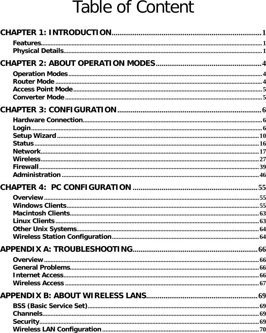   Table of Content  CHAPTER 1: INTRODUCTION ..............................................................................  1Features ......................................................................................................................................... 1Physical Details ........................................................................................................................... 1CHAPTER 2: ABOUT OPERATION MODES ....................................................... 4Operation Modes ........................................................................................................................ 4Router Mode ................................................................................................................................ 4Access Point Mode ..................................................................................................................... 5Converter Mode .......................................................................................................................... 5CHAPTER 3: CONFIGURATION ........................................................................... 6Hardware Connection ...............................................................................................................  6Login ............................................................................................................................................... 6Setup Wizard ............................................................................................................................. 10Status ........................................................................................................................................... 16Network ....................................................................................................................................... 17Wireless ....................................................................................................................................... 27Firewall ........................................................................................................................................ 39Administration .......................................................................................................................... 46CHAPTER 4:  PC CONFIGURATION ................................................................. 55Overview ..................................................................................................................................... 55Windows Clients ....................................................................................................................... 55Macintosh Clients .....................................................................................................................  63Linux Clients .............................................................................................................................. 63Other Unix Systems ................................................................................................................. 64Wireless Station Configuration ........................................................................................... 64APPENDIX A: TROUBLESHOOTING .................................................................  66Overview ..................................................................................................................................... 66General Problems ..................................................................................................................... 66Internet Access ......................................................................................................................... 66Wireless Access ........................................................................................................................ 67APPENDIX B: ABOUT WIRELESS LANS .......................................................... 69BSS (Basic Service Set) .......................................................................................................... 69Channels ...................................................................................................................................... 69Security ........................................................................................................................................ 69Wireless LAN Configuration ................................................................................................. 70
