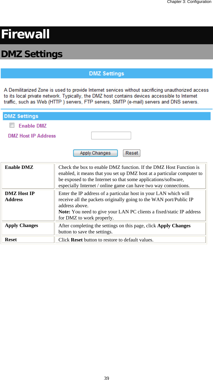   Chapter 3: Configuration  39 Firewall DMZ Settings  Enable DMZ  Check the box to enable DMZ function. If the DMZ Host Function is enabled, it means that you set up DMZ host at a particular computer to be exposed to the Internet so that some applications/software, especially Internet / online game can have two way connections.  DMZ Host IP Address  Enter the IP address of a particular host in your LAN which will receive all the packets originally going to the WAN port/Public IP address above. Note: You need to give your LAN PC clients a fixed/static IP address for DMZ to work properly. Apply Changes  After completing the settings on this page, click Apply Changes button to save the settings. Reset  Click Reset button to restore to default values.   